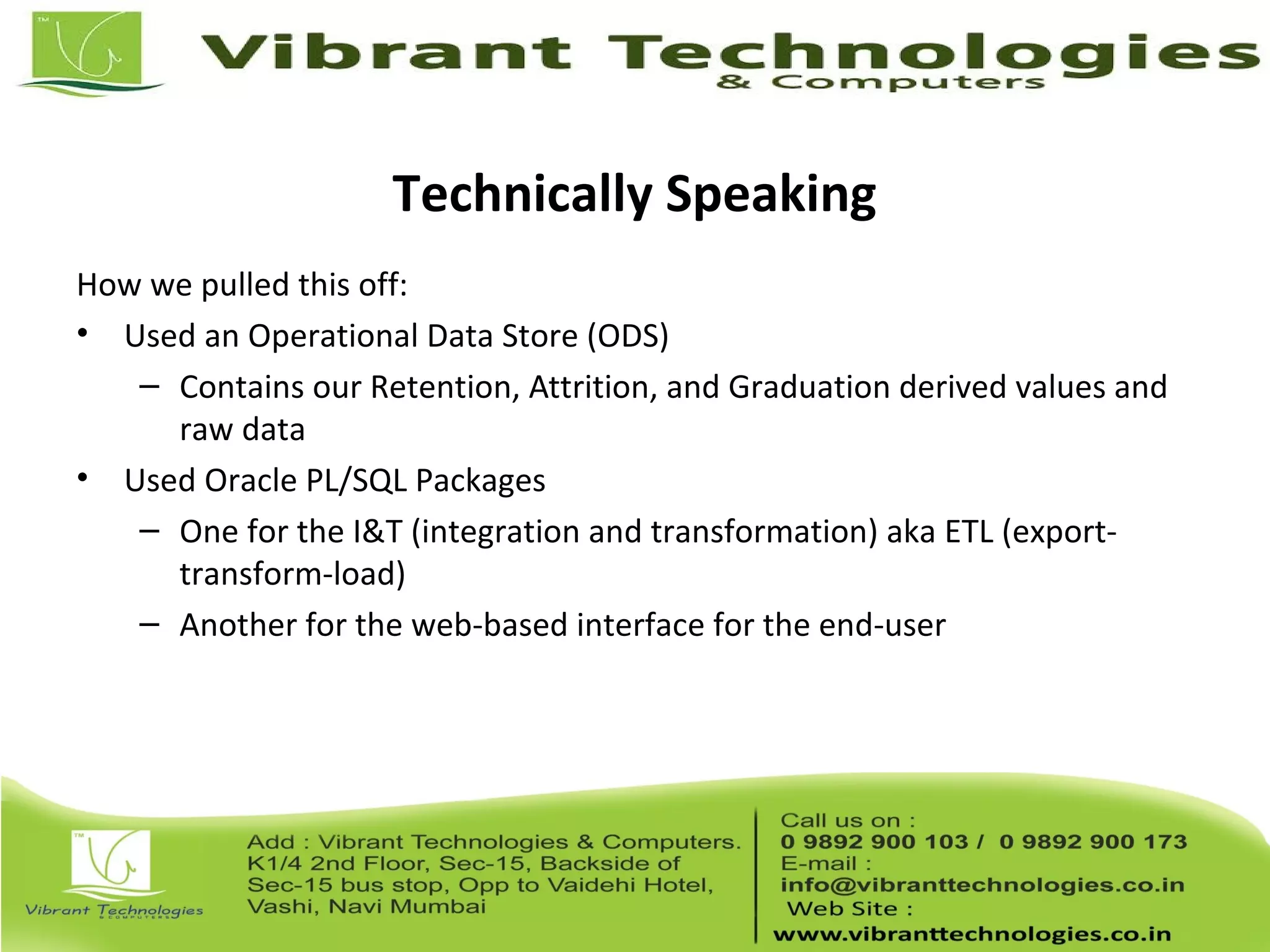 Technically Speaking
How we pulled this off:
• Used an Operational Data Store (ODS)
– Contains our Retention, Attrition, and Graduation derived values and
raw data
• Used Oracle PL/SQL Packages
– One for the I&T (integration and transformation) aka ETL (export-
transform-load)
– Another for the web-based interface for the end-user
 