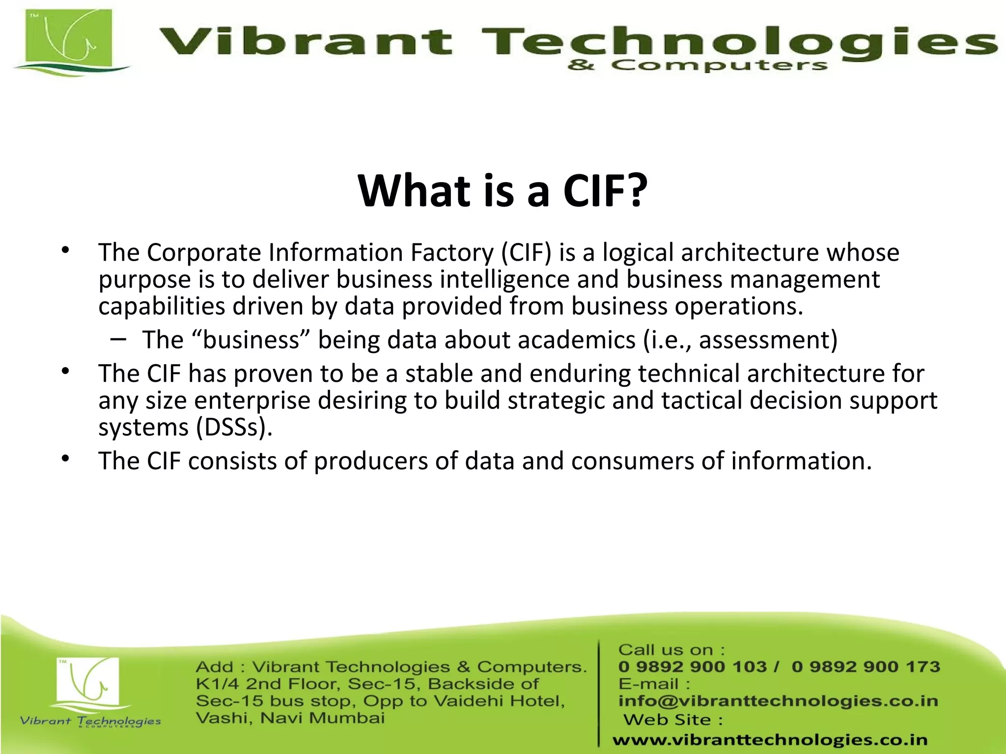 What is a CIF?
• The Corporate Information Factory (CIF) is a logical architecture whose
purpose is to deliver business intelligence and business management
capabilities driven by data provided from business operations.
– The “business” being data about academics (i.e., assessment)
• The CIF has proven to be a stable and enduring technical architecture for
any size enterprise desiring to build strategic and tactical decision support
systems (DSSs).
• The CIF consists of producers of data and consumers of information.
 