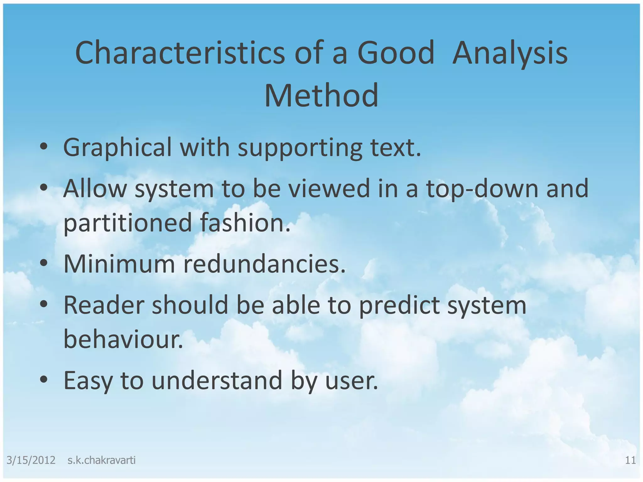 Characteristics of a Good Analysis Method • Graphical with supporting text. • Allow system to be viewed in a top-down and partitioned fashion. • Minimum redundancies. • Reader should be able to predict system behaviour. • Easy to understand by user. 3/15/2012 s.k.chakravarti 11 