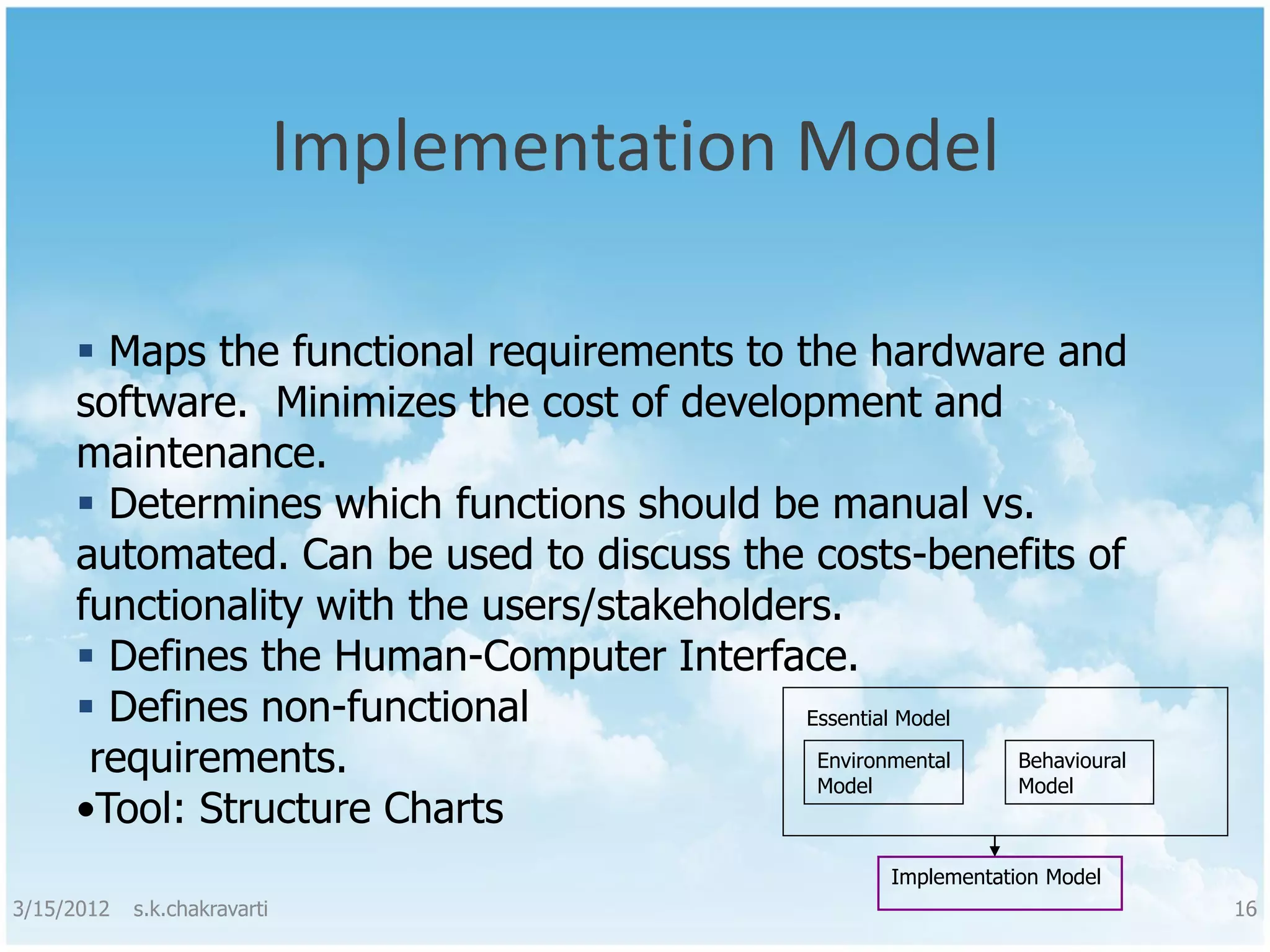 Implementation Model  Maps the functional requirements to the hardware and software. Minimizes the cost of development and maintenance.  Determines which functions should be manual vs. automated. Can be used to discuss the costs-benefits of functionality with the users/stakeholders.  Defines the Human-Computer Interface.  Defines non-functional Essential Model requirements. Environmental Model Behavioural Model •Tool: Structure Charts Implementation Model 3/15/2012 s.k.chakravarti 16 