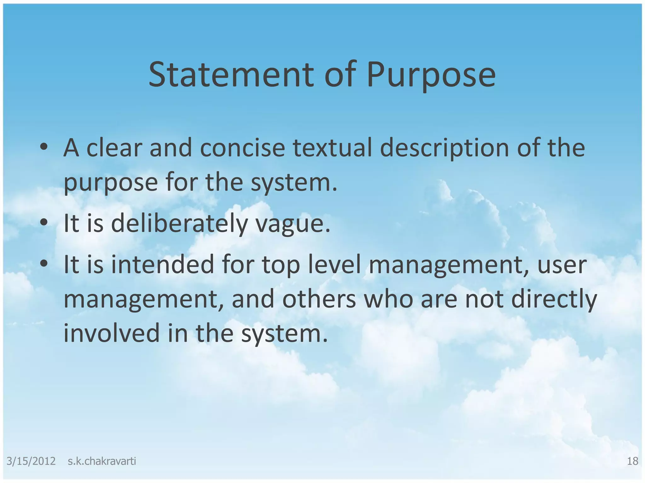 Statement of Purpose • A clear and concise textual description of the purpose for the system. • It is deliberately vague. • It is intended for top level management, user management, and others who are not directly involved in the system. 3/15/2012 s.k.chakravarti 18 