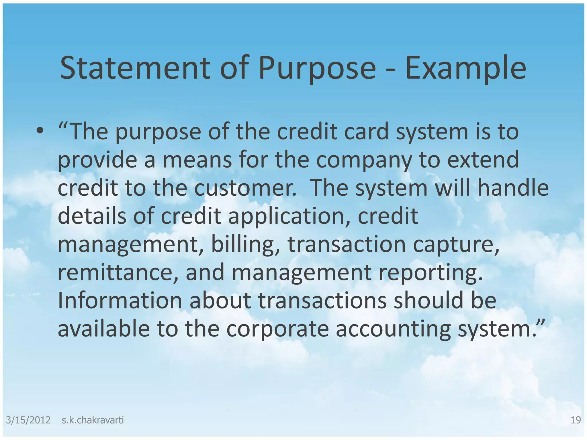 Statement of Purpose - Example • “The purpose of the credit card system is to provide a means for the company to extend credit to the customer. The system will handle details of credit application, credit management, billing, transaction capture, remittance, and management reporting. Information about transactions should be available to the corporate accounting system.” 3/15/2012 s.k.chakravarti 19 