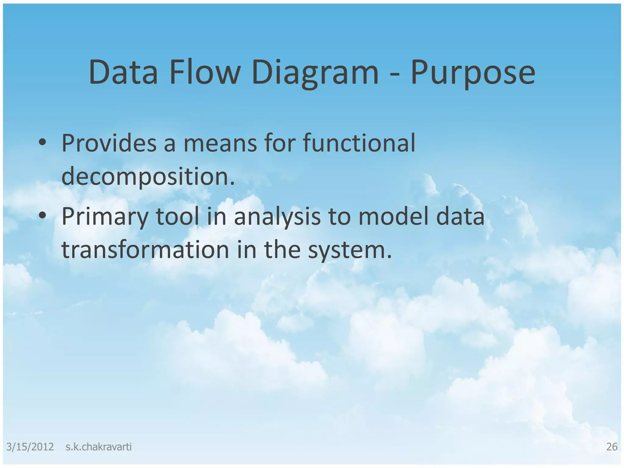 Data Flow Diagram - Purpose • Provides a means for functional decomposition. • Primary tool in analysis to model data transformation in the system. 3/15/2012 s.k.chakravarti 26 