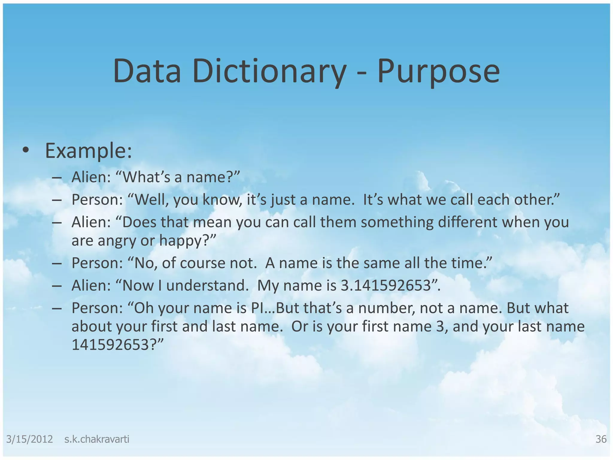 Data Dictionary - Purpose • Example: – Alien: “What’s a name?” – Person: “Well, you know, it’s just a name. It’s what we call each other.” – Alien: “Does that mean you can call them something different when you are angry or happy?” – Person: “No, of course not. A name is the same all the time.” – Alien: “Now I understand. My name is 3.141592653”. – Person: “Oh your name is PI…But that’s a number, not a name. But what about your first and last name. Or is your first name 3, and your last name 141592653?” 3/15/2012 s.k.chakravarti 36 