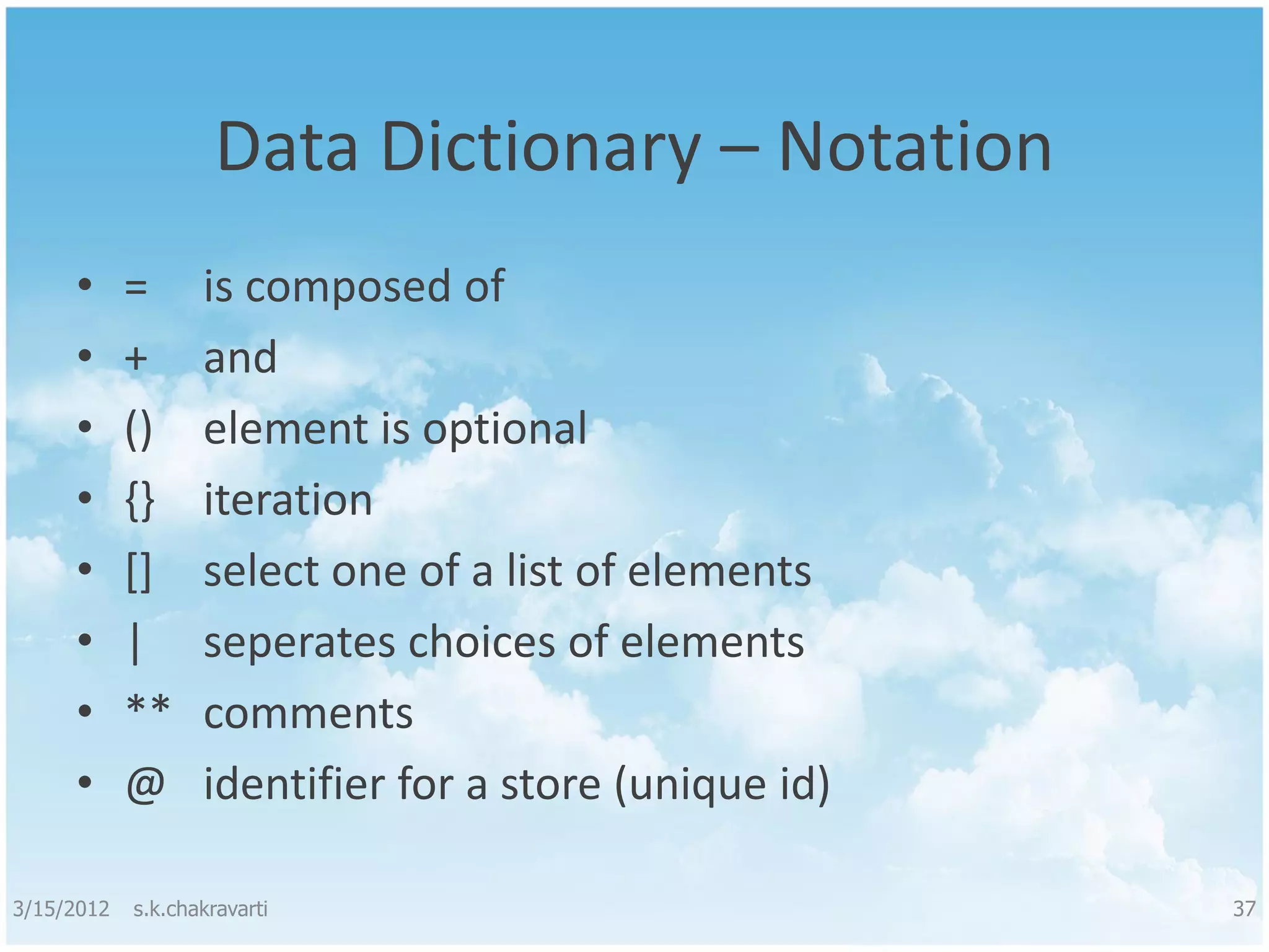 Data Dictionary – Notation • = is composed of • + and • () element is optional • {} iteration • [] select one of a list of elements • | seperates choices of elements • ** comments • @ identifier for a store (unique id) 3/15/2012 s.k.chakravarti 37 