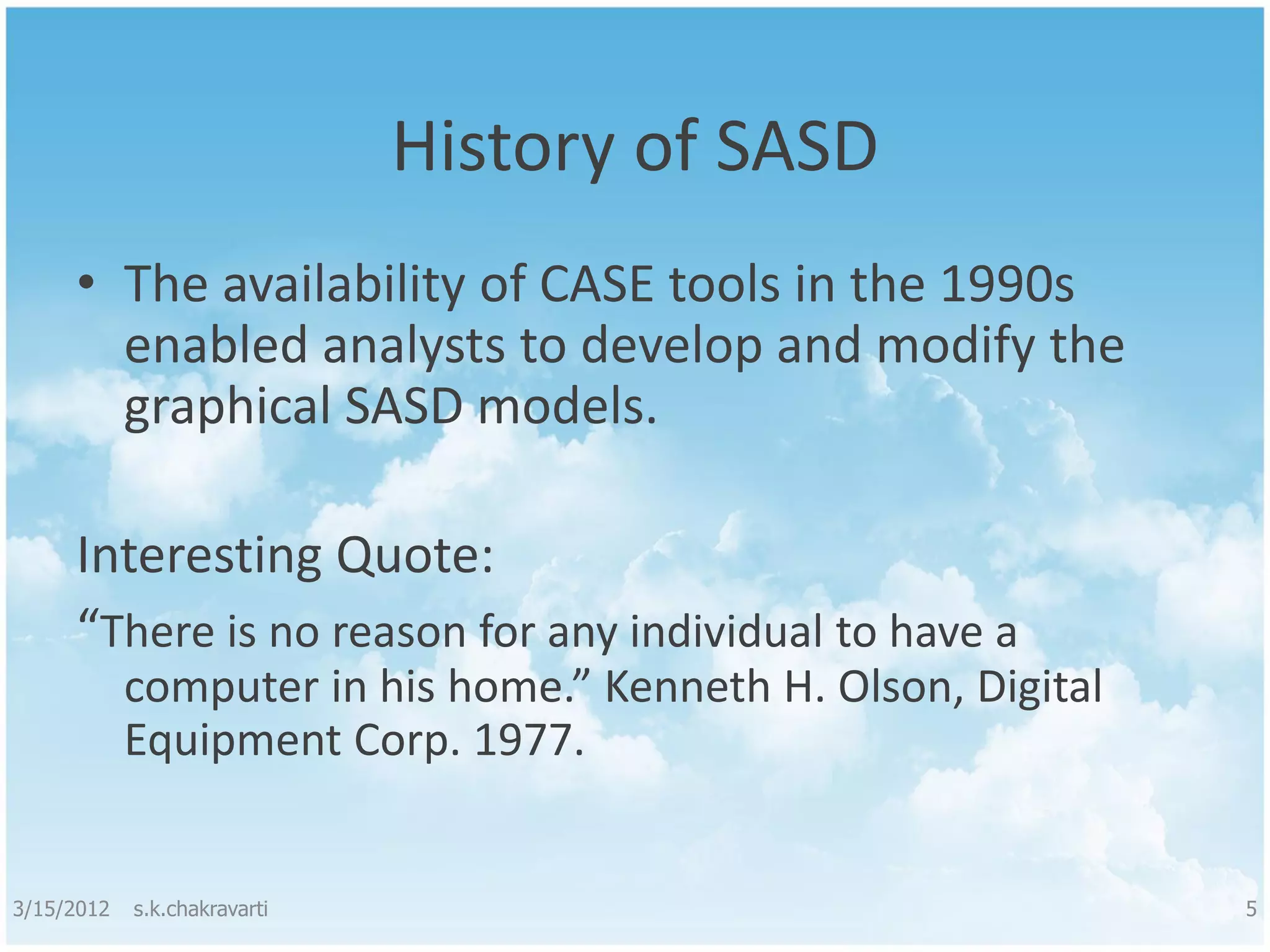 History of SASD • The availability of CASE tools in the 1990s enabled analysts to develop and modify the graphical SASD models. Interesting Quote: “There is no reason for any individual to have a computer in his home.” Kenneth H. Olson, Digital Equipment Corp. 1977. 3/15/2012 s.k.chakravarti 5 