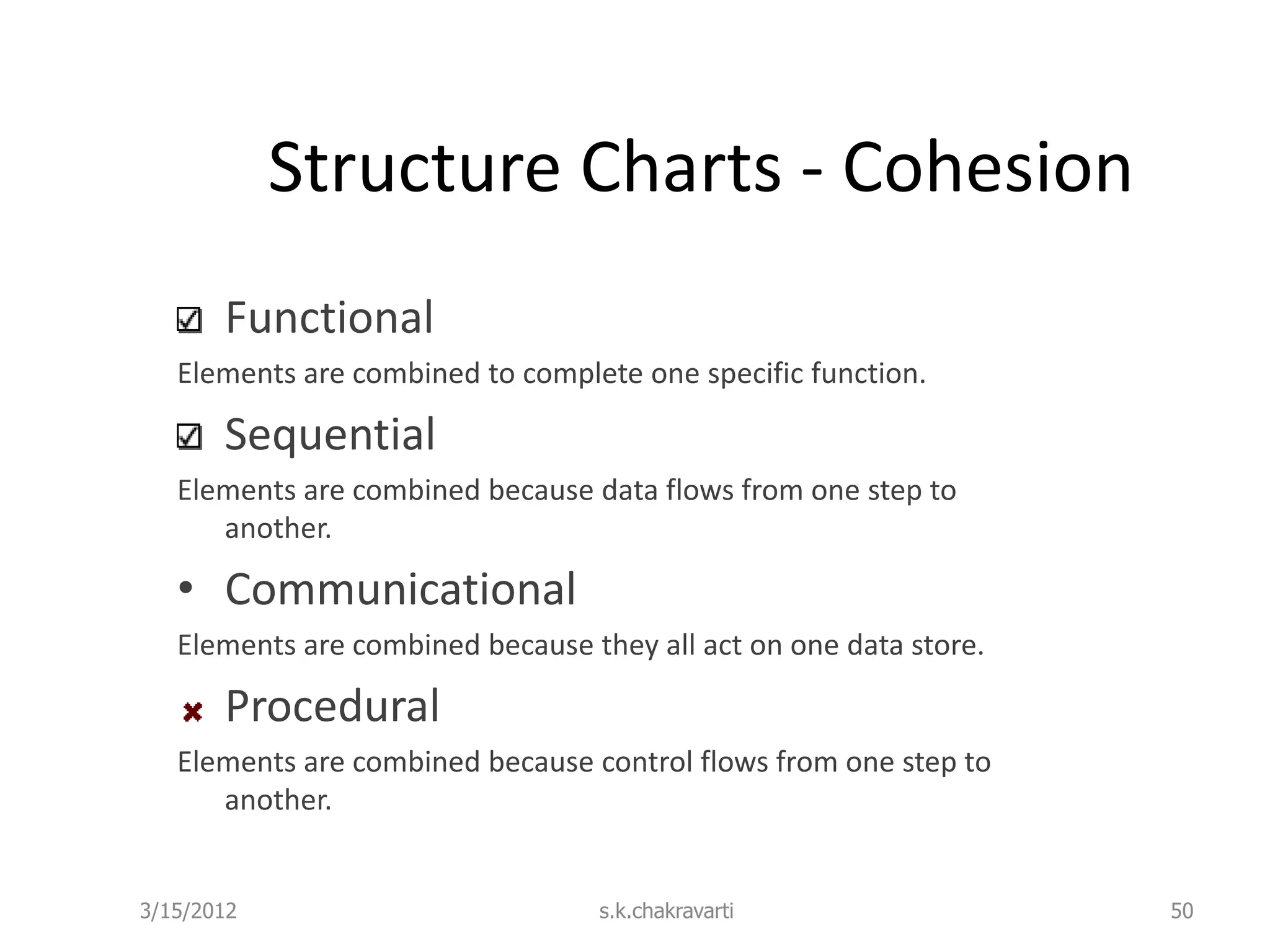 Structure Charts - Cohesion Functional Elements are combined to complete one specific function. Sequential Elements are combined because data flows from one step to another. • Communicational Elements are combined because they all act on one data store. Procedural Elements are combined because control flows from one step to another. 3/15/2012 s.k.chakravarti 50 