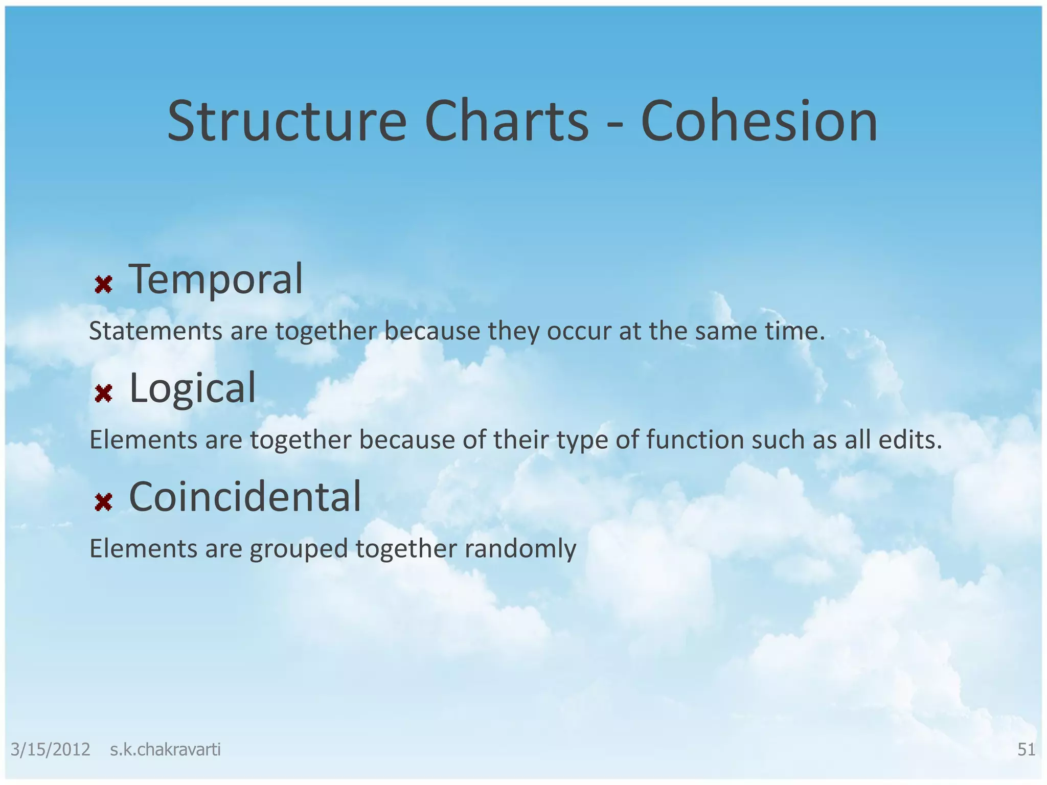 Structure Charts - Cohesion Temporal Statements are together because they occur at the same time. Logical Elements are together because of their type of function such as all edits. Coincidental Elements are grouped together randomly 3/15/2012 s.k.chakravarti 51 
