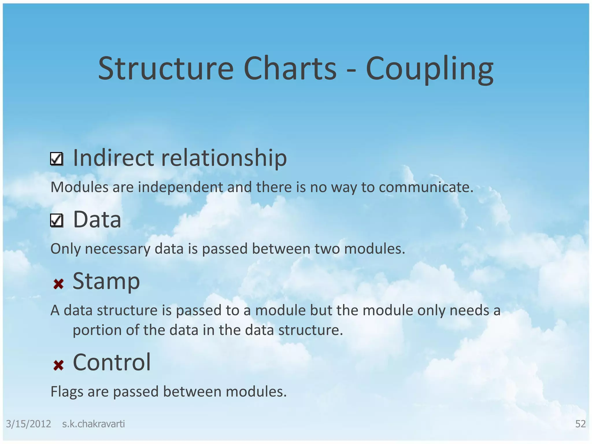 Structure Charts - Coupling Indirect relationship Modules are independent and there is no way to communicate. Data Only necessary data is passed between two modules. Stamp A data structure is passed to a module but the module only needs a portion of the data in the data structure. Control Flags are passed between modules. 3/15/2012 s.k.chakravarti 52 
