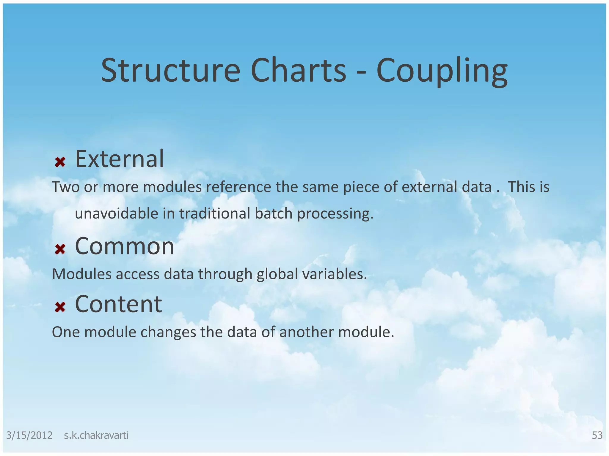 Structure Charts - Coupling External Two or more modules reference the same piece of external data . This is unavoidable in traditional batch processing. Common Modules access data through global variables. Content One module changes the data of another module. 3/15/2012 s.k.chakravarti 53 