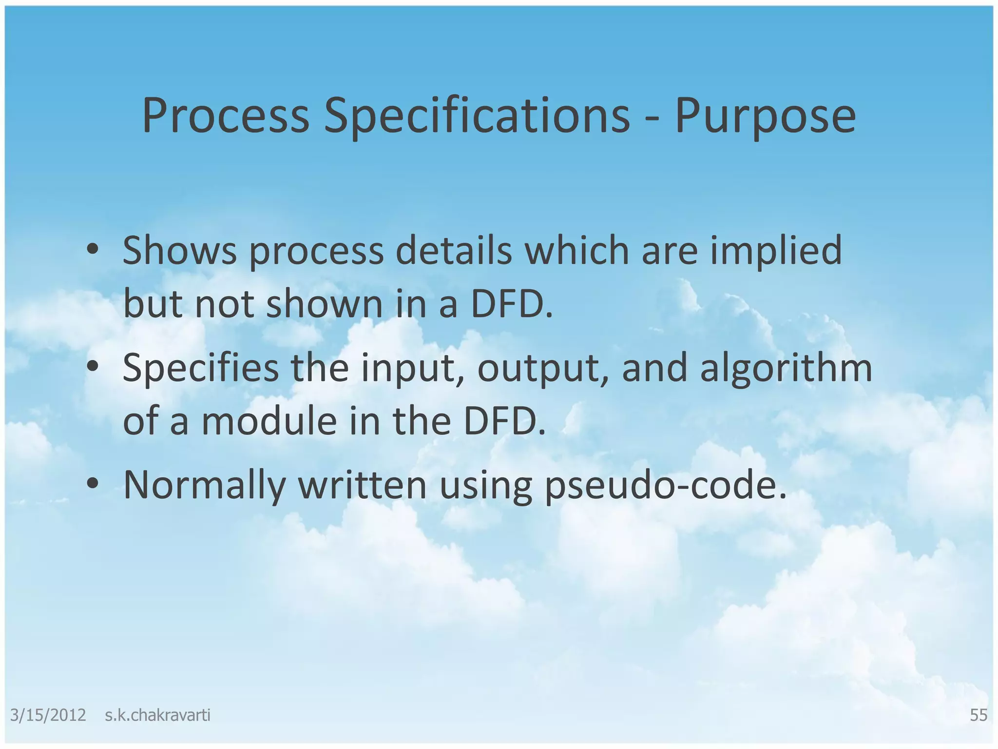 Process Specifications - Purpose • Shows process details which are implied but not shown in a DFD. • Specifies the input, output, and algorithm of a module in the DFD. • Normally written using pseudo-code. 3/15/2012 s.k.chakravarti 55 