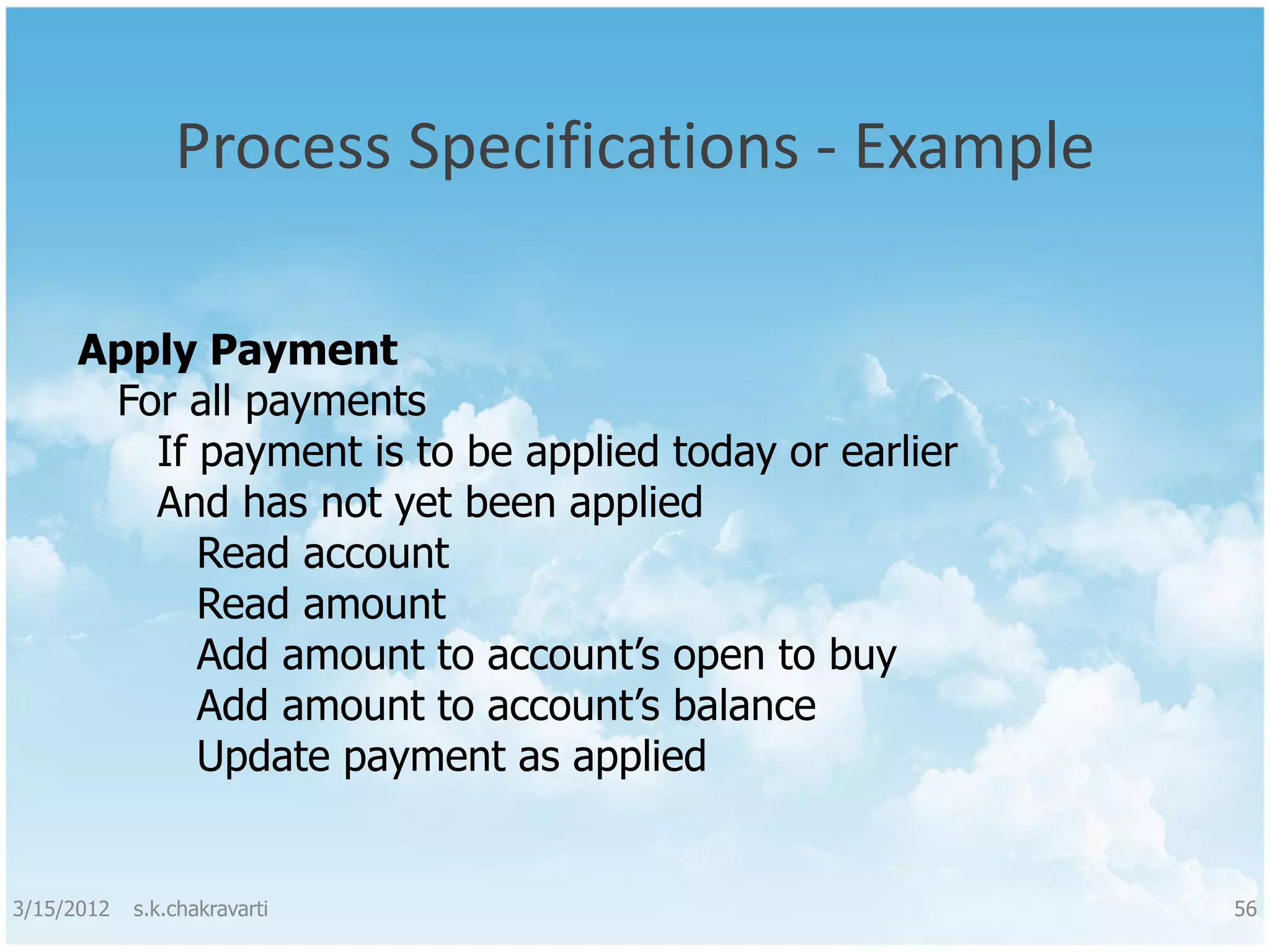 Process Specifications - Example Apply Payment For all payments If payment is to be applied today or earlier And has not yet been applied Read account Read amount Add amount to account’s open to buy Add amount to account’s balance Update payment as applied 3/15/2012 s.k.chakravarti 56 