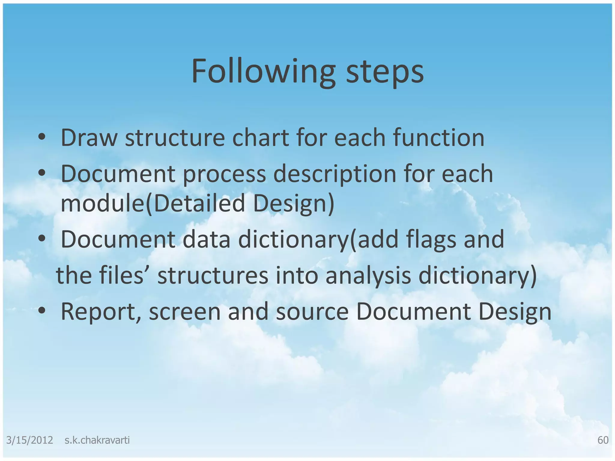 Following steps • Draw structure chart for each function • Document process description for each module(Detailed Design) • Document data dictionary(add flags and the files’ structures into analysis dictionary) • Report, screen and source Document Design 3/15/2012 s.k.chakravarti 60 