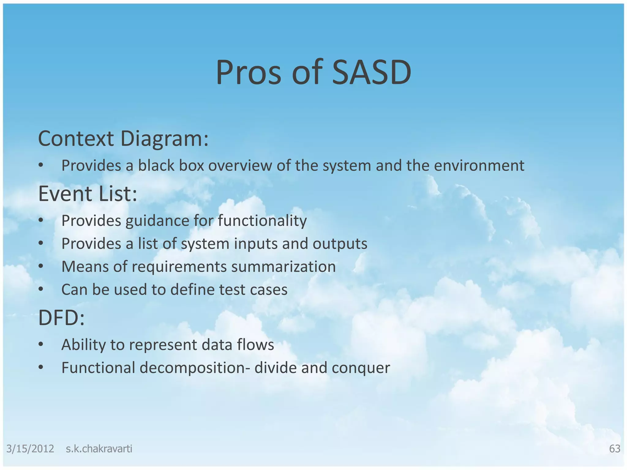 Pros of SASD Context Diagram: • Provides a black box overview of the system and the environment Event List: • Provides guidance for functionality • Provides a list of system inputs and outputs • Means of requirements summarization • Can be used to define test cases DFD: • Ability to represent data flows • Functional decomposition- divide and conquer 3/15/2012 s.k.chakravarti 63 