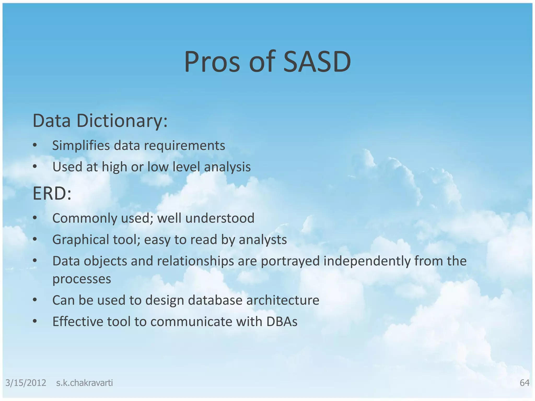 Pros of SASD Data Dictionary: • Simplifies data requirements • Used at high or low level analysis ERD: • Commonly used; well understood • Graphical tool; easy to read by analysts • Data objects and relationships are portrayed independently from the processes • Can be used to design database architecture • Effective tool to communicate with DBAs 3/15/2012 s.k.chakravarti 64 