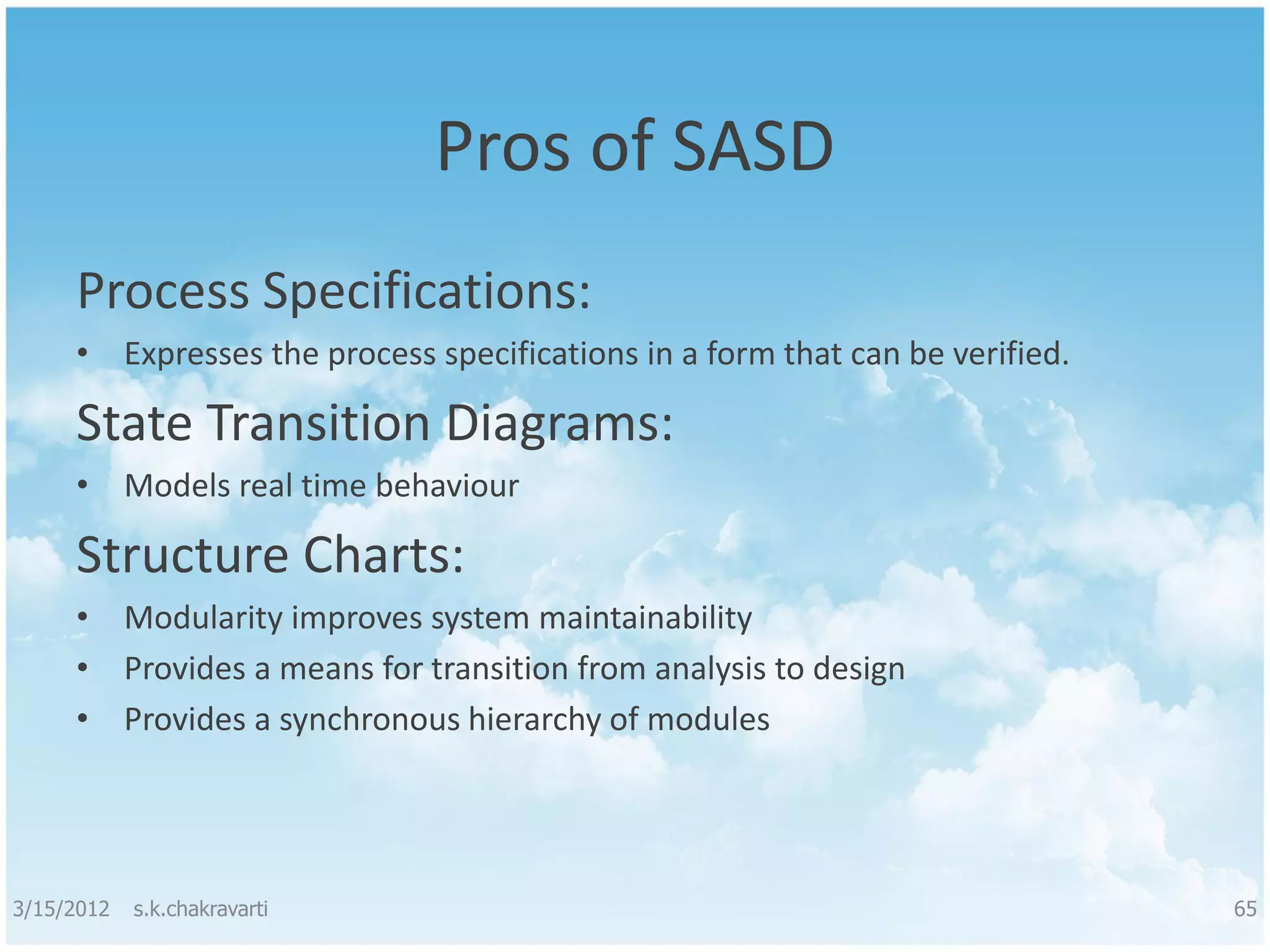 Pros of SASD Process Specifications: • Expresses the process specifications in a form that can be verified. State Transition Diagrams: • Models real time behaviour Structure Charts: • Modularity improves system maintainability • Provides a means for transition from analysis to design • Provides a synchronous hierarchy of modules 3/15/2012 s.k.chakravarti 65 
