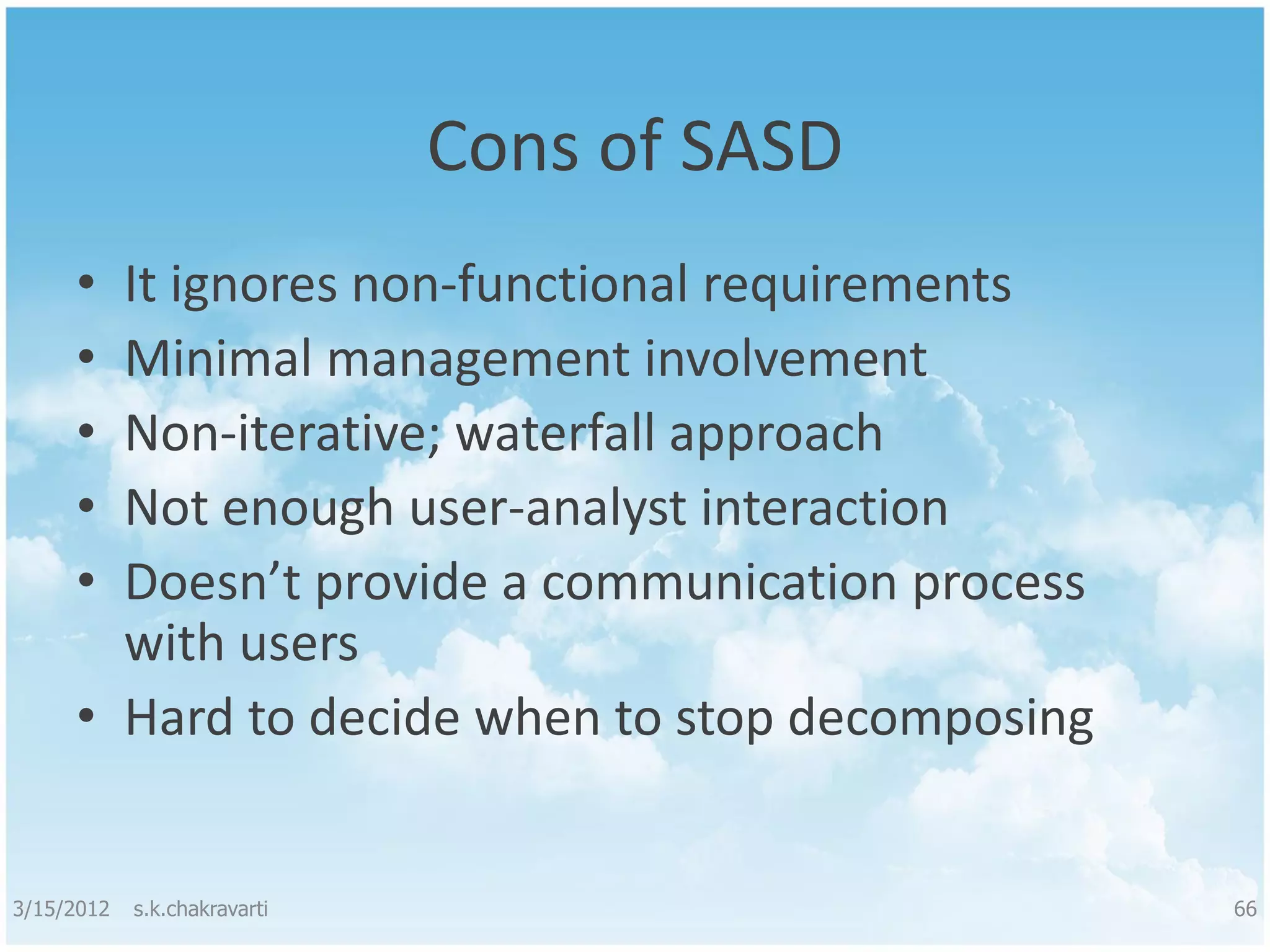 Cons of SASD • It ignores non-functional requirements • Minimal management involvement • Non-iterative; waterfall approach • Not enough user-analyst interaction • Doesn’t provide a communication process with users • Hard to decide when to stop decomposing 3/15/2012 s.k.chakravarti 66 