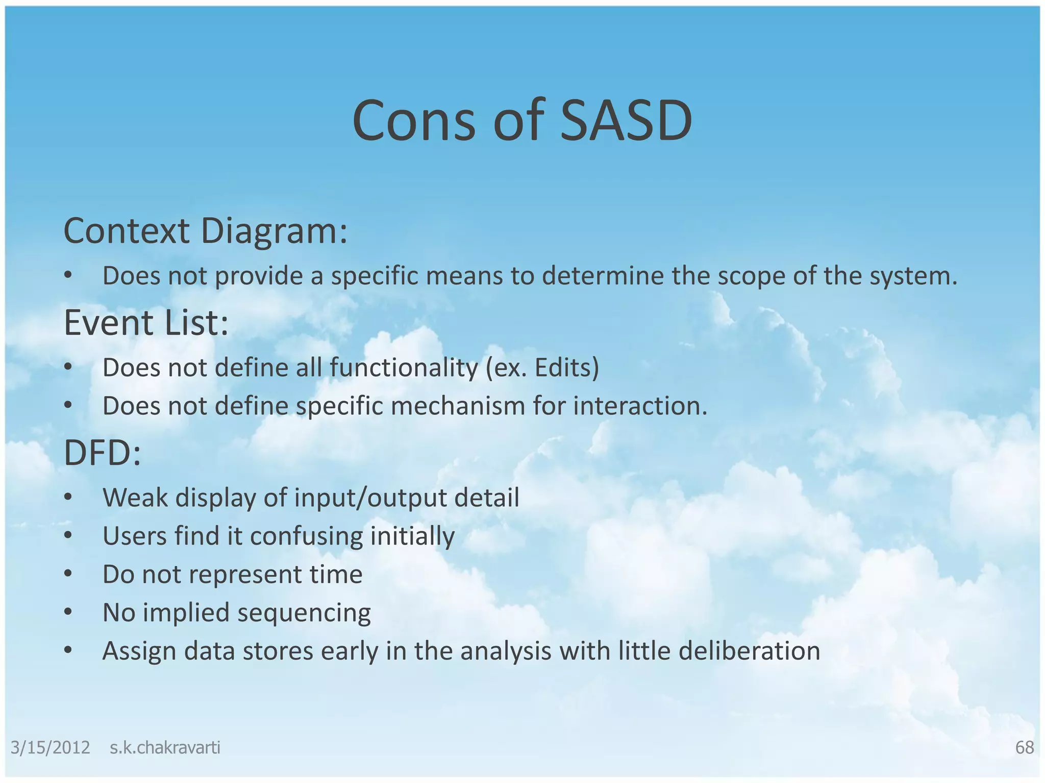 Cons of SASD Context Diagram: • Does not provide a specific means to determine the scope of the system. Event List: • Does not define all functionality (ex. Edits) • Does not define specific mechanism for interaction. DFD: • Weak display of input/output detail • Users find it confusing initially • Do not represent time • No implied sequencing • Assign data stores early in the analysis with little deliberation 3/15/2012 s.k.chakravarti 68 