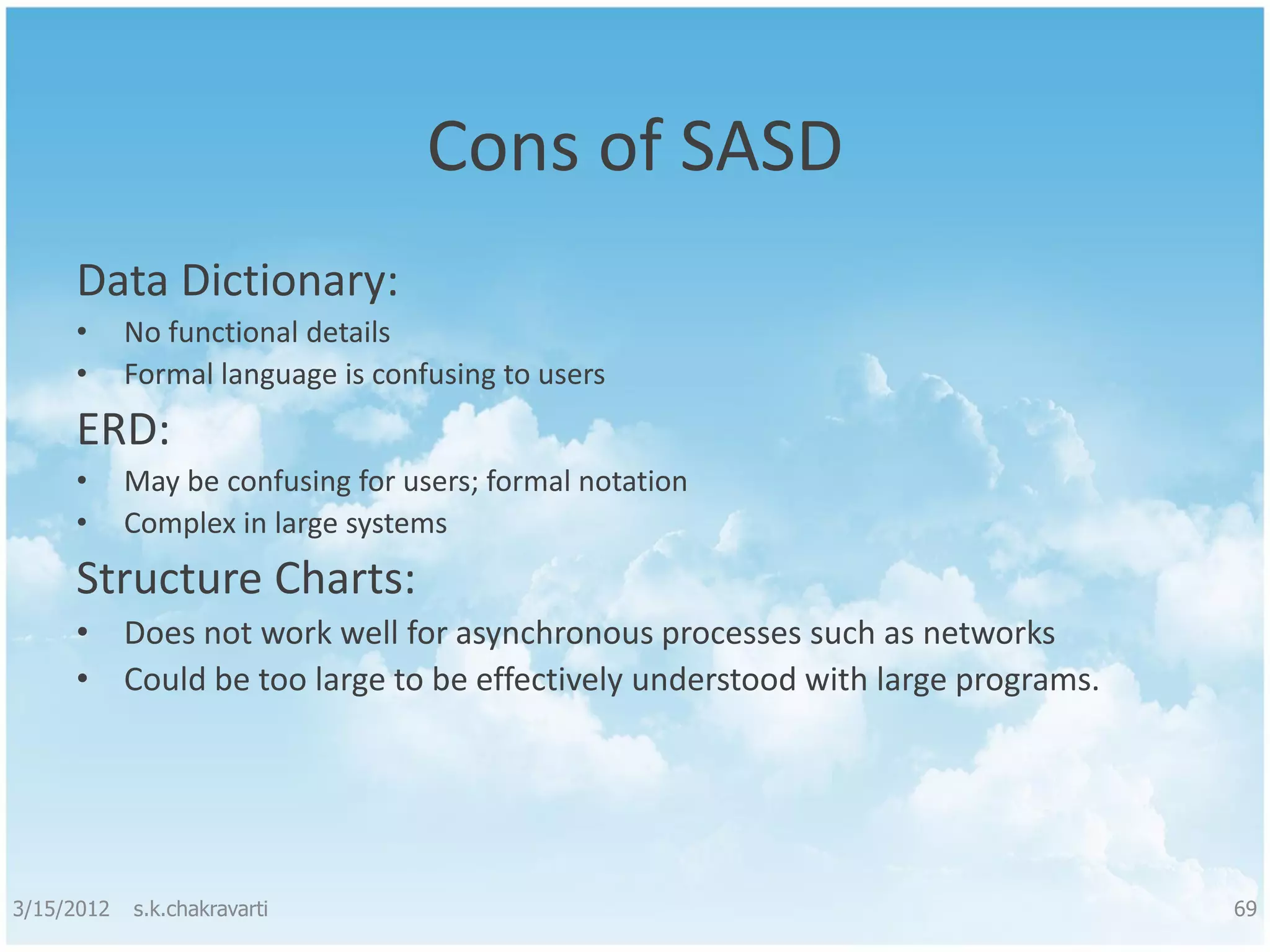 Cons of SASD Data Dictionary: • No functional details • Formal language is confusing to users ERD: • May be confusing for users; formal notation • Complex in large systems Structure Charts: • Does not work well for asynchronous processes such as networks • Could be too large to be effectively understood with large programs. 3/15/2012 s.k.chakravarti 69 