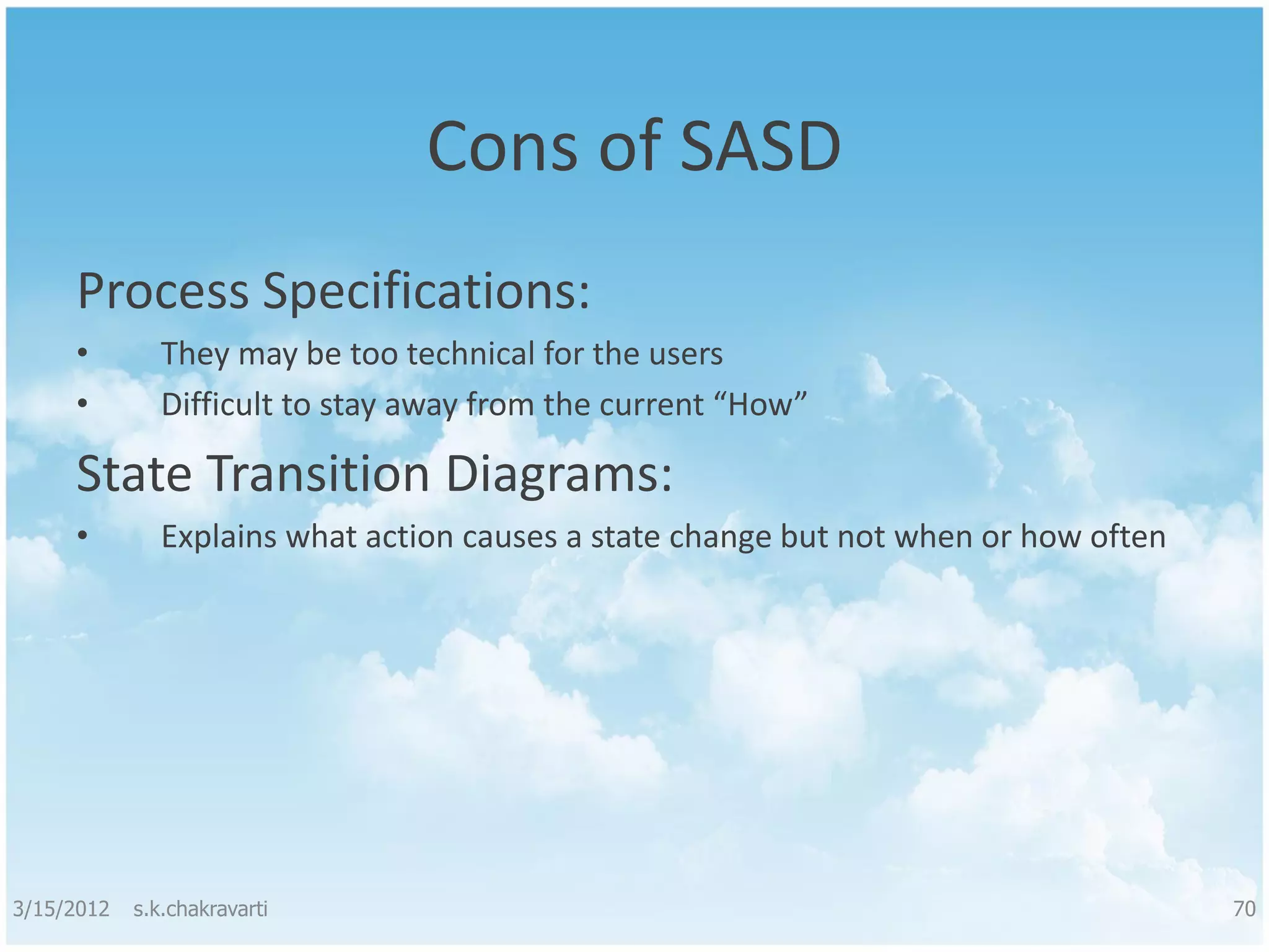 Cons of SASD Process Specifications: • They may be too technical for the users • Difficult to stay away from the current “How” State Transition Diagrams: • Explains what action causes a state change but not when or how often 3/15/2012 s.k.chakravarti 70 