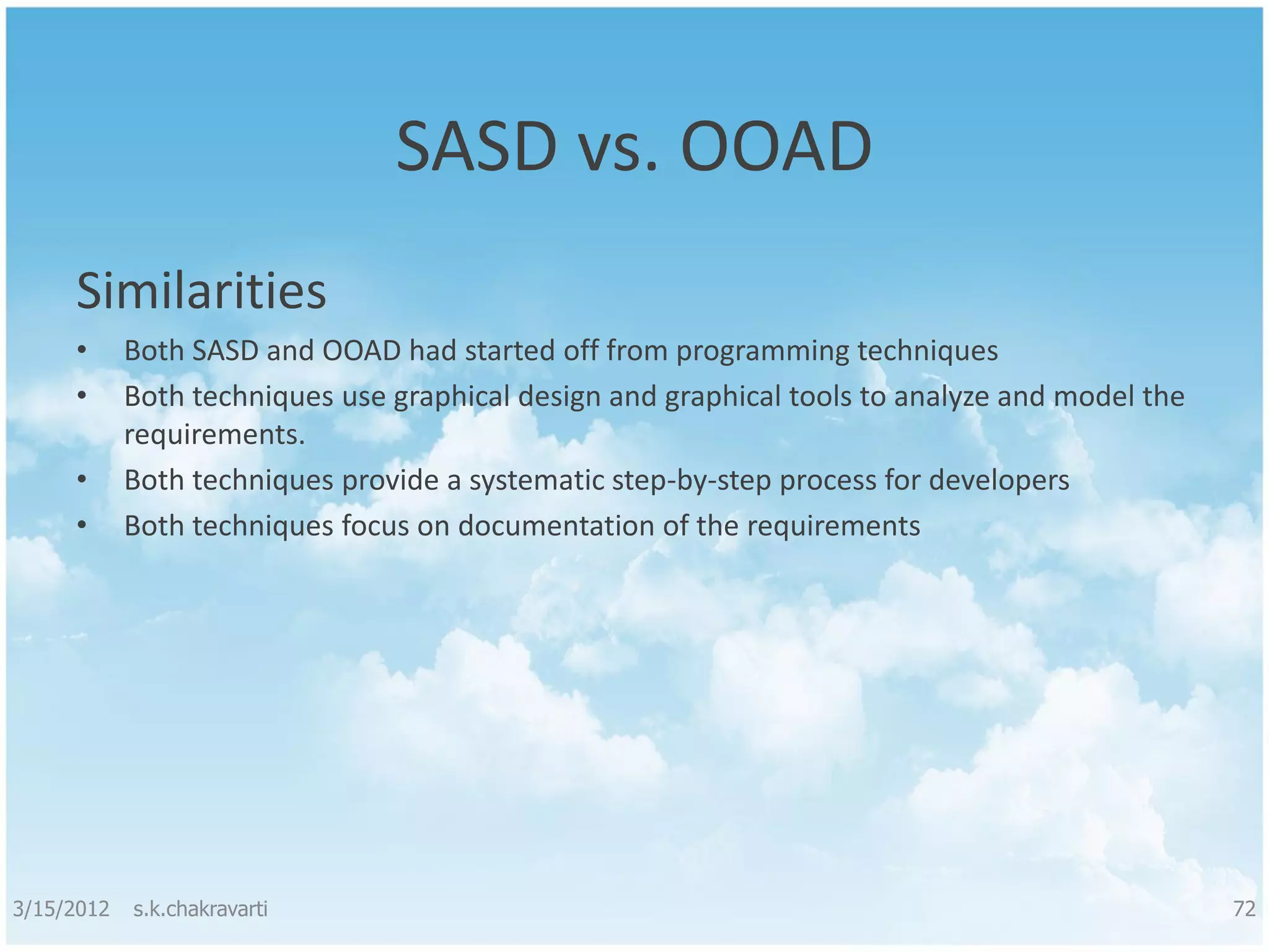 SASD vs. OOAD Similarities • Both SASD and OOAD had started off from programming techniques • Both techniques use graphical design and graphical tools to analyze and model the requirements. • Both techniques provide a systematic step-by-step process for developers • Both techniques focus on documentation of the requirements 3/15/2012 s.k.chakravarti 72 
