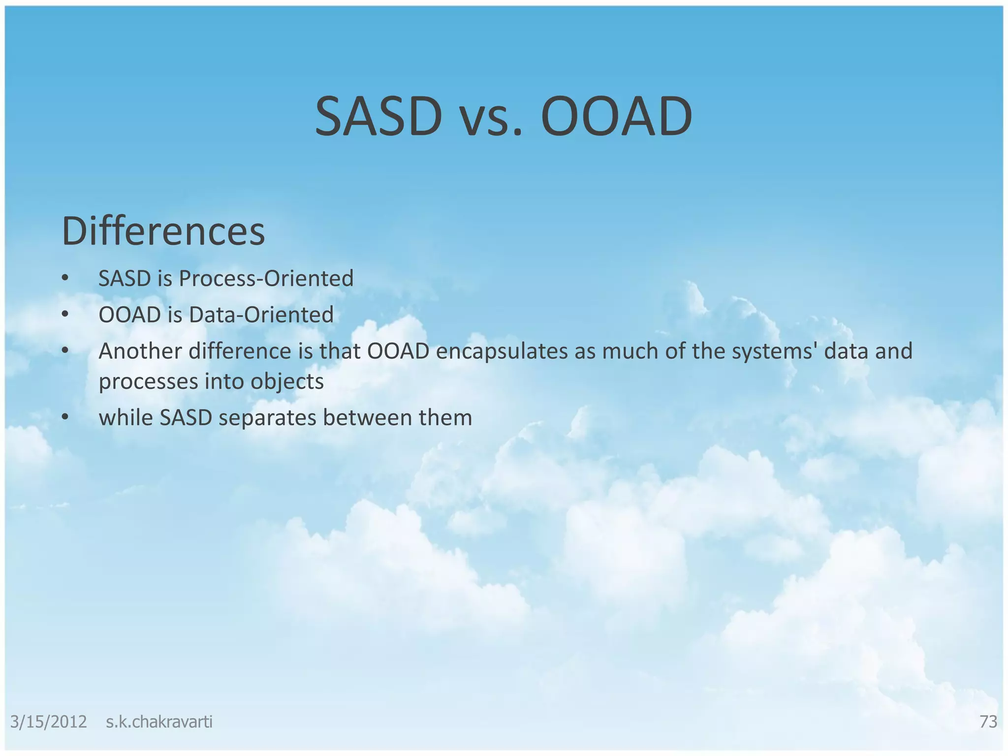 SASD vs. OOAD Differences • SASD is Process-Oriented • OOAD is Data-Oriented • Another difference is that OOAD encapsulates as much of the systems' data and processes into objects • while SASD separates between them 3/15/2012 s.k.chakravarti 73 