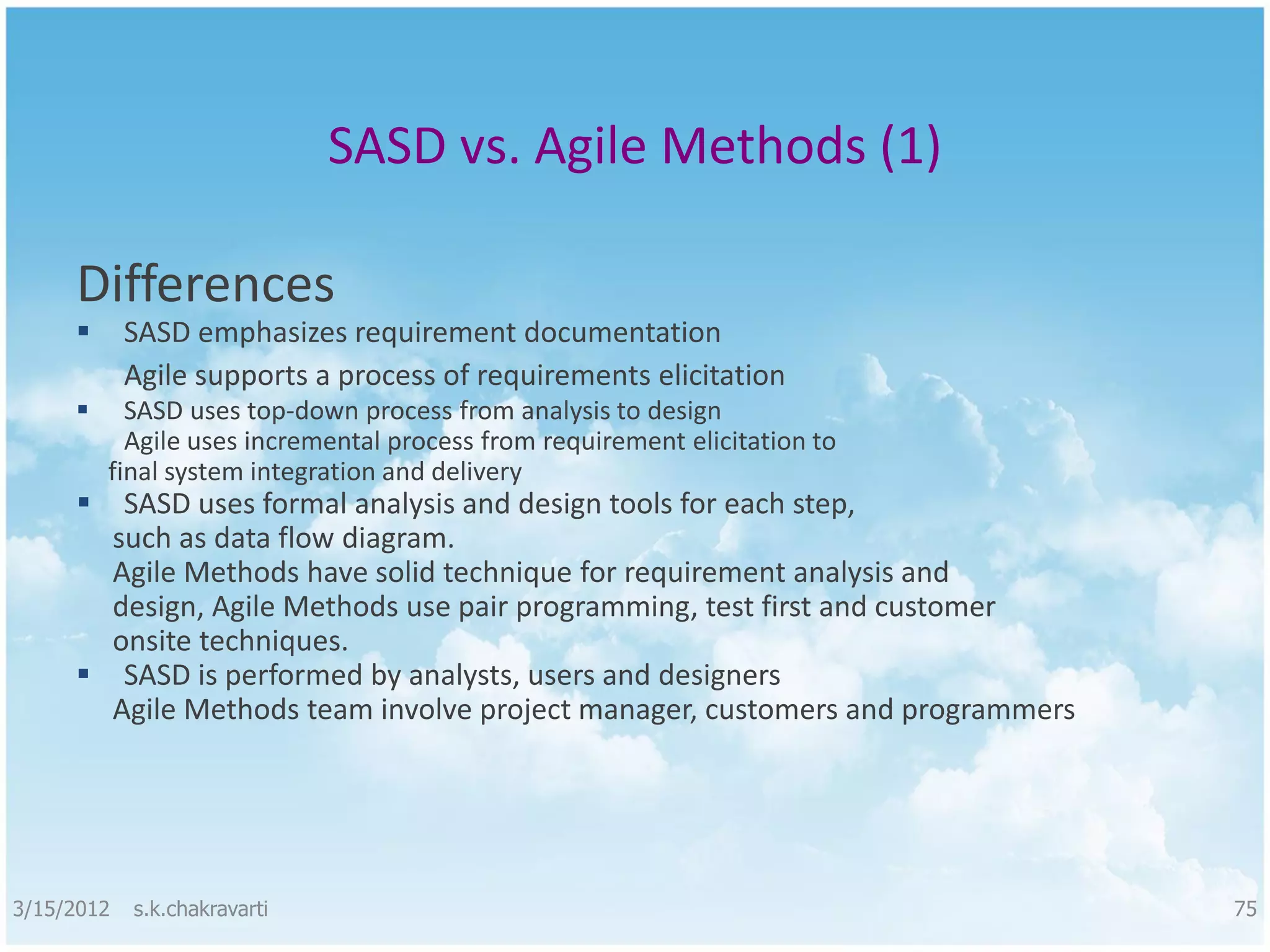 SASD vs. Agile Methods (1) Differences  SASD emphasizes requirement documentation Agile supports a process of requirements elicitation  SASD uses top-down process from analysis to design Agile uses incremental process from requirement elicitation to final system integration and delivery  SASD uses formal analysis and design tools for each step, such as data flow diagram. Agile Methods have solid technique for requirement analysis and design, Agile Methods use pair programming, test first and customer onsite techniques.  SASD is performed by analysts, users and designers Agile Methods team involve project manager, customers and programmers 3/15/2012 s.k.chakravarti 75 