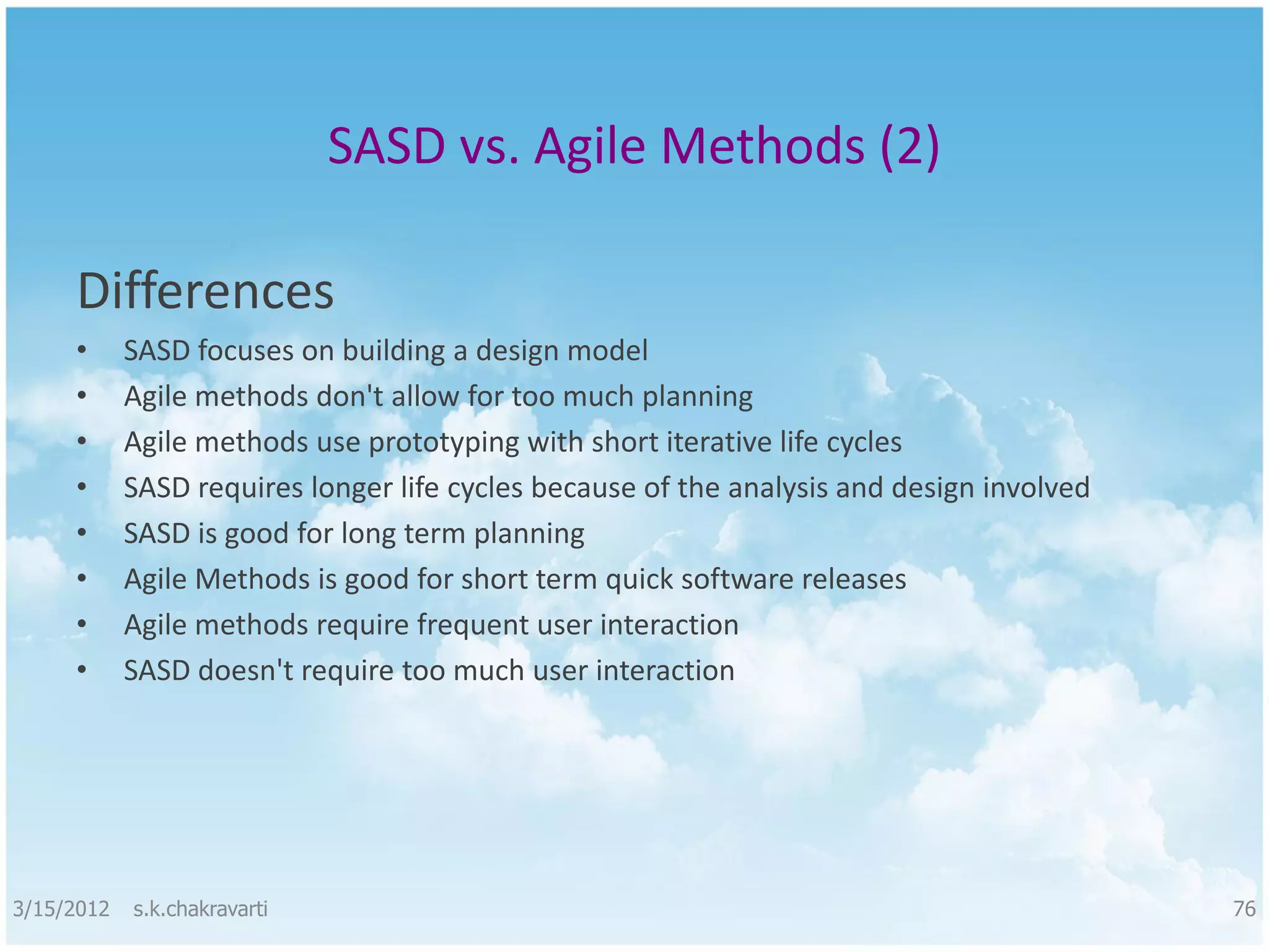 SASD vs. Agile Methods (2) Differences • SASD focuses on building a design model • Agile methods don't allow for too much planning • Agile methods use prototyping with short iterative life cycles • SASD requires longer life cycles because of the analysis and design involved • SASD is good for long term planning • Agile Methods is good for short term quick software releases • Agile methods require frequent user interaction • SASD doesn't require too much user interaction 3/15/2012 s.k.chakravarti 76 