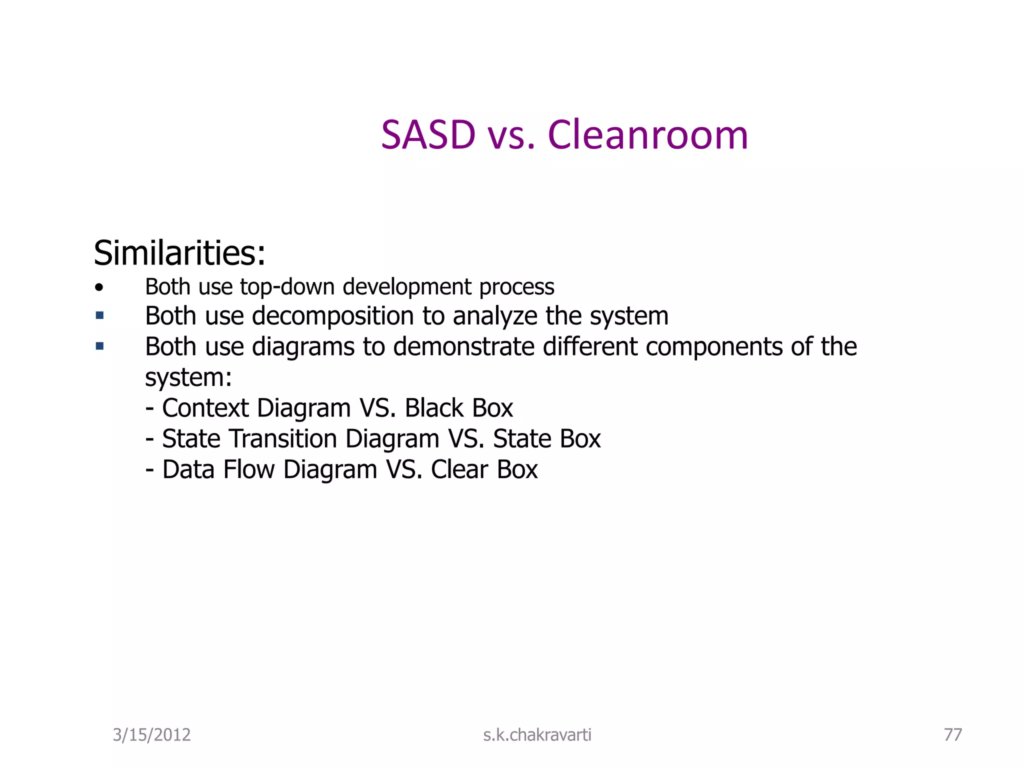 SASD vs. Cleanroom Similarities: • Both use top-down development process  Both use decomposition to analyze the system  Both use diagrams to demonstrate different components of the system: - Context Diagram VS. Black Box - State Transition Diagram VS. State Box - Data Flow Diagram VS. Clear Box 3/15/2012 s.k.chakravarti 77 