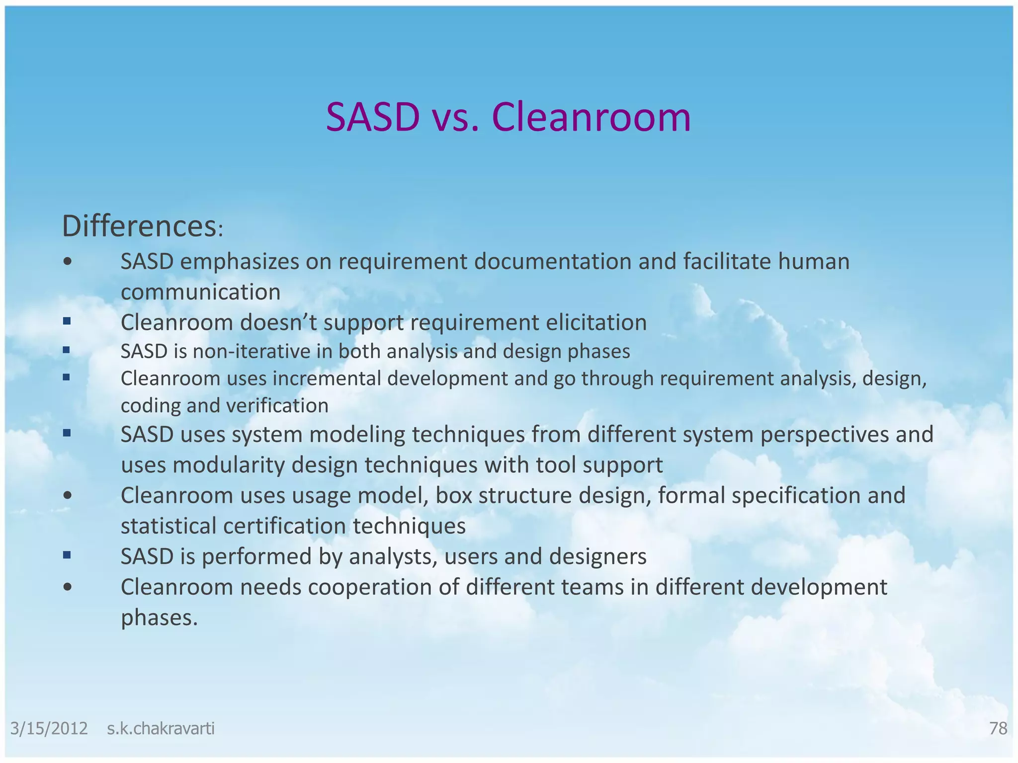 SASD vs. Cleanroom Differences: • SASD emphasizes on requirement documentation and facilitate human communication  Cleanroom doesn’t support requirement elicitation  SASD is non-iterative in both analysis and design phases  Cleanroom uses incremental development and go through requirement analysis, design, coding and verification  SASD uses system modeling techniques from different system perspectives and uses modularity design techniques with tool support • Cleanroom uses usage model, box structure design, formal specification and statistical certification techniques  SASD is performed by analysts, users and designers • Cleanroom needs cooperation of different teams in different development phases. 3/15/2012 s.k.chakravarti 78 