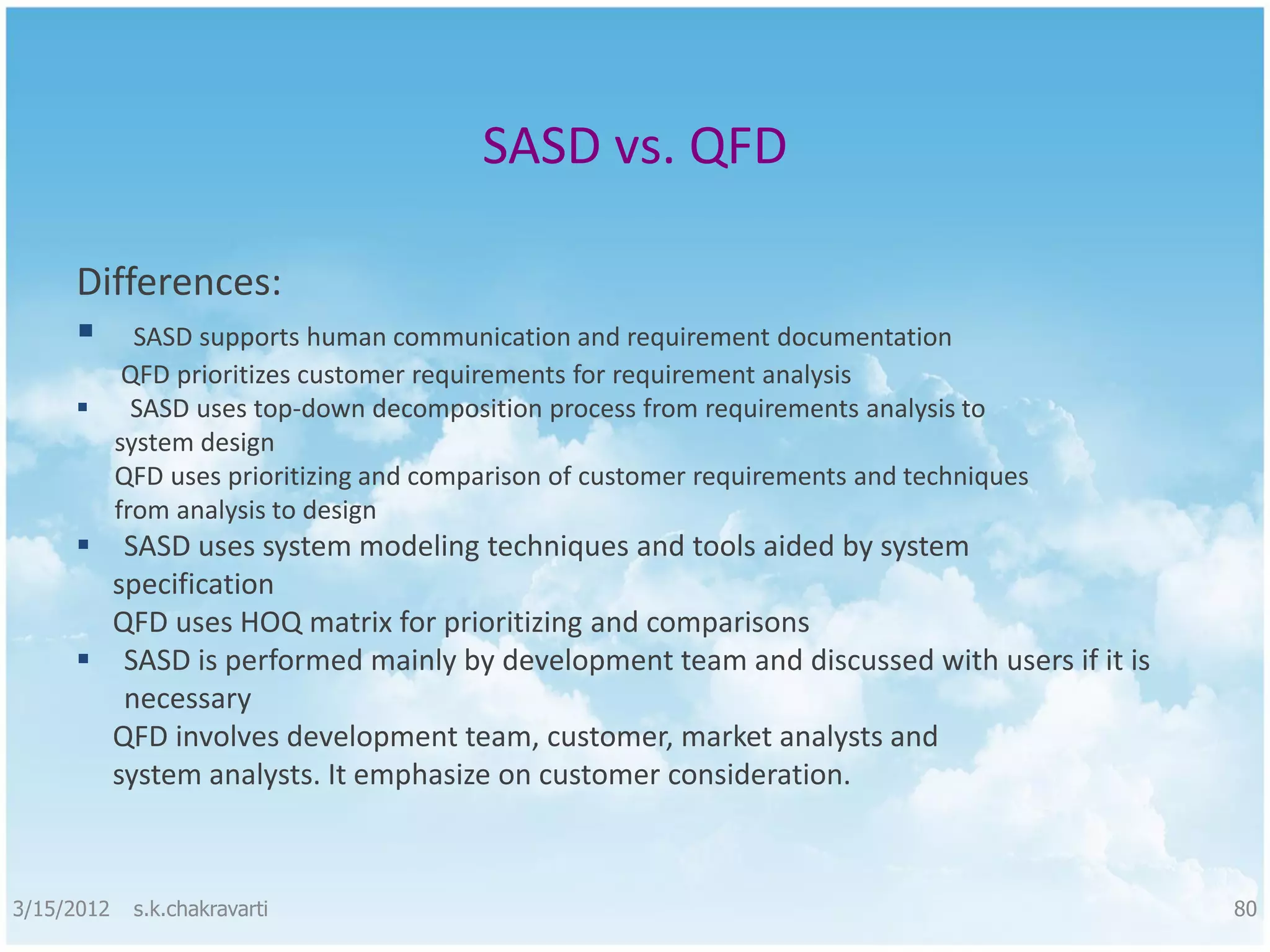 SASD vs. QFD Differences:  SASD supports human communication and requirement documentation QFD prioritizes customer requirements for requirement analysis  SASD uses top-down decomposition process from requirements analysis to system design QFD uses prioritizing and comparison of customer requirements and techniques from analysis to design  SASD uses system modeling techniques and tools aided by system specification QFD uses HOQ matrix for prioritizing and comparisons  SASD is performed mainly by development team and discussed with users if it is necessary QFD involves development team, customer, market analysts and system analysts. It emphasize on customer consideration. 3/15/2012 s.k.chakravarti 80 