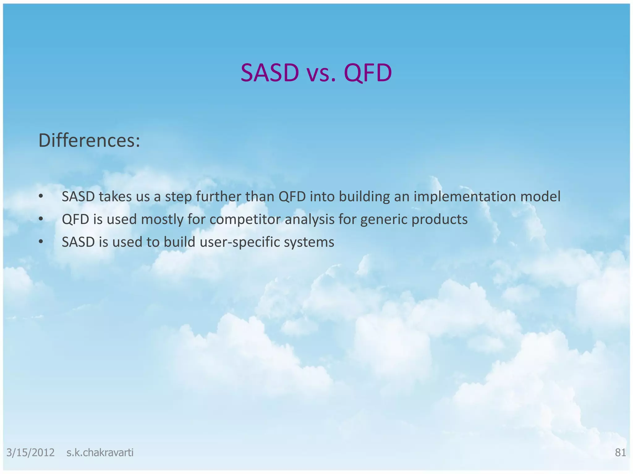 SASD vs. QFD Differences: • SASD takes us a step further than QFD into building an implementation model • QFD is used mostly for competitor analysis for generic products • SASD is used to build user-specific systems 3/15/2012 s.k.chakravarti 81 