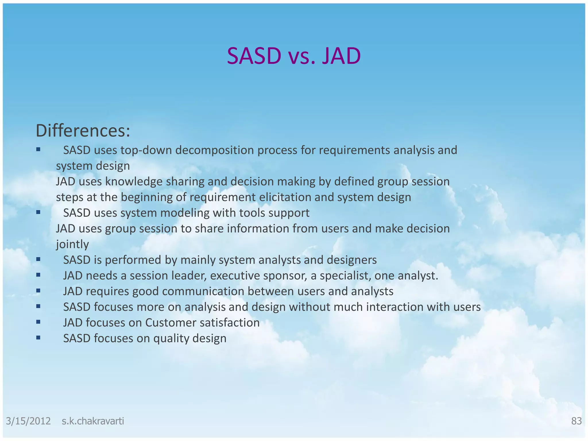 SASD vs. JAD Differences:  SASD uses top-down decomposition process for requirements analysis and system design JAD uses knowledge sharing and decision making by defined group session steps at the beginning of requirement elicitation and system design  SASD uses system modeling with tools support JAD uses group session to share information from users and make decision jointly  SASD is performed by mainly system analysts and designers  JAD needs a session leader, executive sponsor, a specialist, one analyst.  JAD requires good communication between users and analysts  SASD focuses more on analysis and design without much interaction with users  JAD focuses on Customer satisfaction  SASD focuses on quality design 3/15/2012 s.k.chakravarti 83 