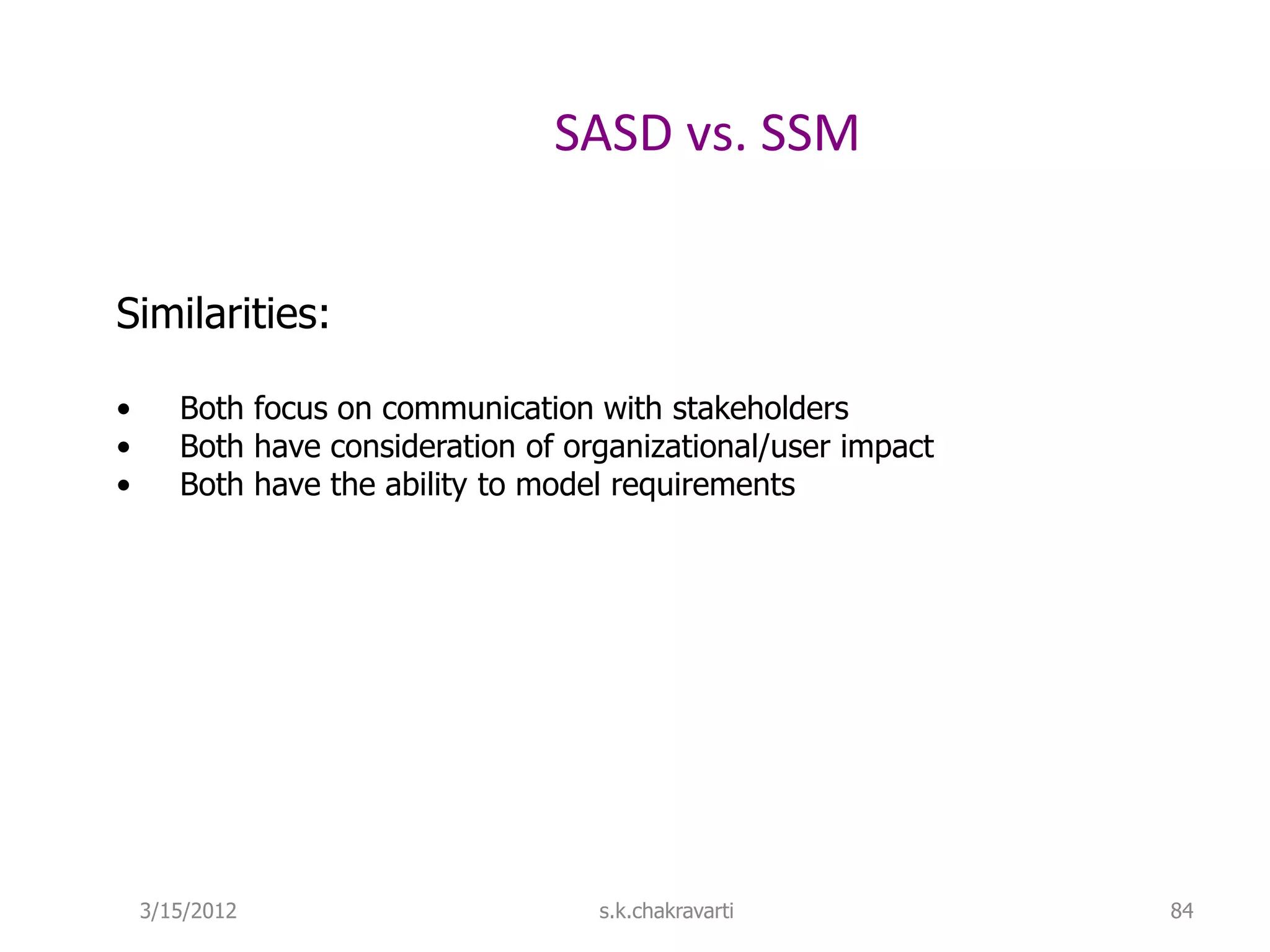 SASD vs. SSM Similarities: • Both focus on communication with stakeholders • Both have consideration of organizational/user impact • Both have the ability to model requirements 3/15/2012 s.k.chakravarti 84 