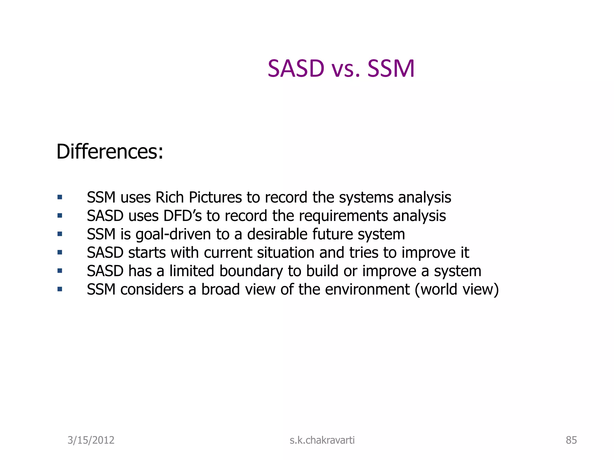 SASD vs. SSM Differences:  SSM uses Rich Pictures to record the systems analysis  SASD uses DFD’s to record the requirements analysis  SSM is goal-driven to a desirable future system  SASD starts with current situation and tries to improve it  SASD has a limited boundary to build or improve a system  SSM considers a broad view of the environment (world view) 3/15/2012 s.k.chakravarti 85 