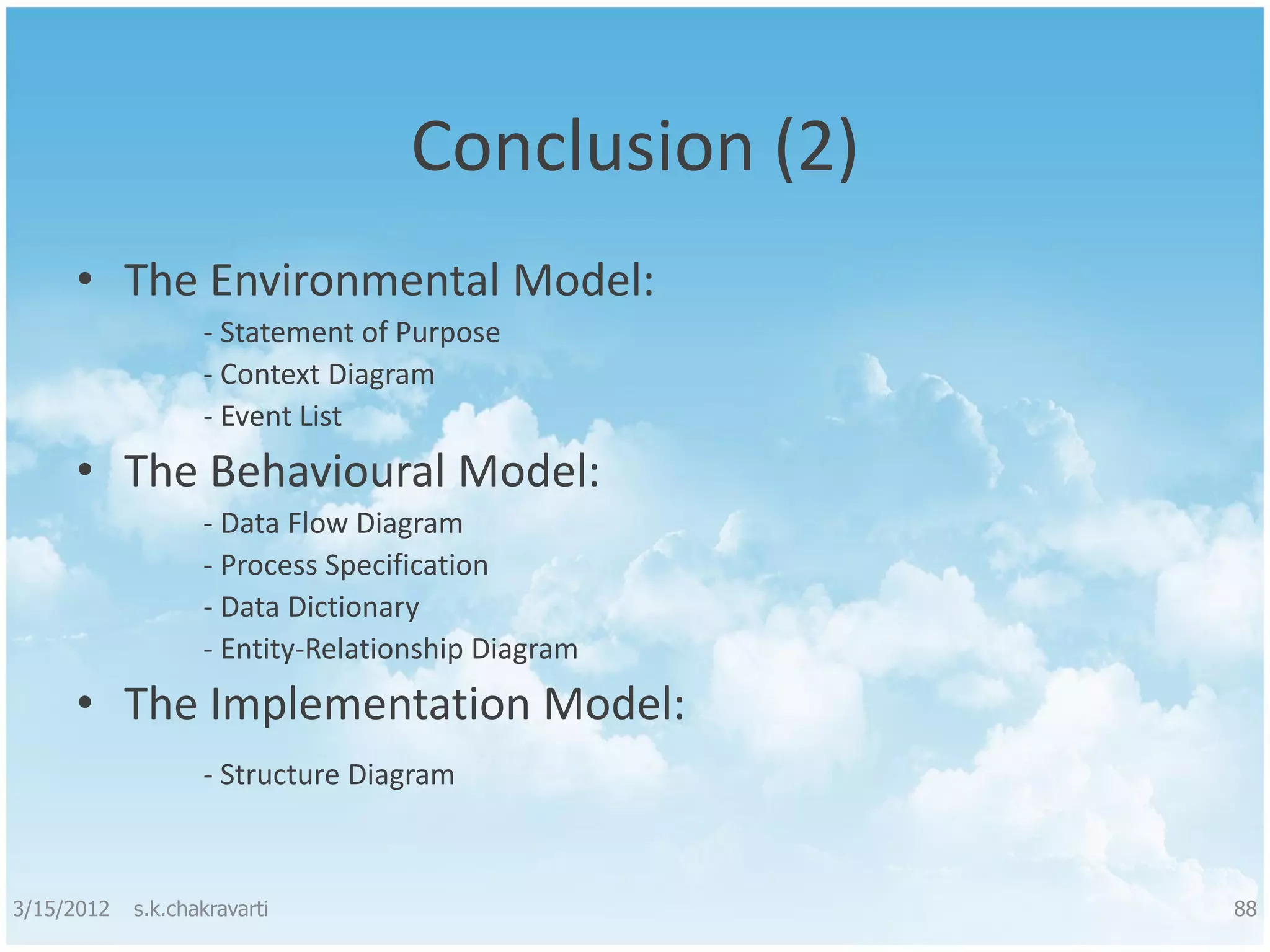 Conclusion (2) • The Environmental Model: - Statement of Purpose - Context Diagram - Event List • The Behavioural Model: - Data Flow Diagram - Process Specification - Data Dictionary - Entity-Relationship Diagram • The Implementation Model: - Structure Diagram 3/15/2012 s.k.chakravarti 88 