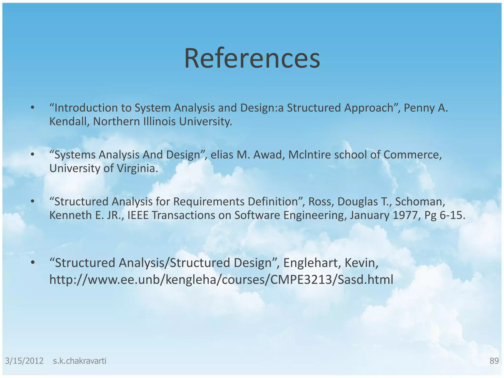References • “Introduction to System Analysis and Design:a Structured Approach”, Penny A. Kendall, Northern Illinois University. • “Systems Analysis And Design”, elias M. Awad, Mclntire school of Commerce, University of Virginia. • “Structured Analysis for Requirements Definition”, Ross, Douglas T., Schoman, Kenneth E. JR., IEEE Transactions on Software Engineering, January 1977, Pg 6-15. • “Structured Analysis/Structured Design”, Englehart, Kevin, http://www.ee.unb/kengleha/courses/CMPE3213/Sasd.html 3/15/2012 s.k.chakravarti 89 