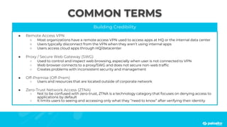 COMMON TERMS
Building Credibility
● Remote Access VPN
○ Most organizations have a remote access VPN used to access apps at HQ or the internal data center
○ Users typically disconnect from the VPN when they aren’t using internal apps
○ Users access cloud apps through HQ/datacenter
● Proxy / Secure Web Gateway (SWG)
○ Used to control and inspect web browsing, especially when user is not connected to VPN
○ Web browser connects to a proxy/SWG and does not secure non-web traffic
○ Creates problems with inconsistent security and management
● Off-Premise (Off-Prem)
○ Users and resources that are located outside of corporate network
● Zero-Trust Network Access (ZTNA)
○ Not to be confused with zero-trust, ZTNA is a technology category that focuses on denying access to
applications by default
○ It limits users to seeing and accessing only what they “need to know” after verifying their identity
 