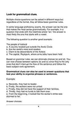 9
Look for grammatical clues.
Multiple choice questions can be asked in different ways but
regardless of the format, they all follow basic grammar rules.
In some language proficiency exams, the answer can be the one
that makes the most sense grammatically. For example, in a
question that ends with the indefinite article "an," the answer is
most likely the one that starts with a vowel.
The following question is another good example:
The people of Iceland
a. A country located just outside the Arctic Circle
b. Are the world’s most avid readers
c. Claim to be descendants of the Aztecs
d. The capital, Reykjavik, where arms talks have been held
Based on grammar rules, we can eliminate choices (a) and (d). You
can now choose between options (b) and (c) since they're the only
ones that don't interrupt the flow of the sentence and follow the
basic subject-verb agreement.
Grammatical clues can also be used to answer questions that
test your ability to organize phrases or sentences.
Example:
a. Secondly, they had no leader.
b. Firstly, the workers were not united.
c. Finally, they did not have the support of their families.
d. Thirdly, they had no funds to tide them over.
e. From the beginning, it looked like the worker's strike was
doomed to fail.
Answer choices:
 