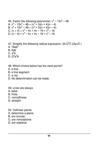 99
46. Factor the following polynomial: v4
− 13v2
– 48
A. v4
− 13v2
− 48 = (v2
+ 3)(v + 4)(v − 4)
B. v4
+ 13v2
− 48 = (v2
+ 3)(v + 4)(v − 4).
C. (v + 4) = v2
− 4v + 4v − 16 = v2
– 16
D. (v − 4) = v2
− 4v + 4v − 16 = v2
– 16
47. Simplify the following radical expression: (9 )(3a )
A. 18ab2
B. 9ab
C. a2
b
D. 27a2
b
48. Which choice below has the most points?
A. a line
B. a line segment
C. a ray
D. No determination can be made.
49. Lines are always
A. solid.
B. finite.
C. noncollinear.
D. straight.
50. Collinear points
A. determine a plane.
B. are circular.
C. are noncoplanar.
D. are coplanar.
 
