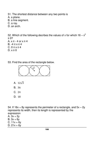 100
51. The shortest distance between any two points is
A. a plane.
B. a line segment.
C. a ray.
D. an arch.
52. Which of the following decribes the values of x for which 16 – x2
≥ 0?
A. x ≤ - 4 or x ≥ 4
B. -4 ≤ x ≤ 4
C. 0 ≤ x ≤ 4
D. x ≥ 0
53. Find the area of the rectangle below.
A.
B.
C.
D.
54. If 16x + 8y represents the perimeter of a rectangle, and 5x – 2y
represents its width, then its length is represented by the
expression
A. 3x + 2y
B. 3x + 6y
C. 11x + 6y
D. 21x + 6y
3
 