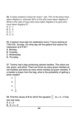 101
55. A class contains 2 boys for every 1 girl. 75% of the boys have
taken Algebra 2, whereas 50% of the girls have taken Algebra 2.
What is the ratio of boys who have taken Algebra 2 to girls who
have taken Algebra 2?
A. 2 : 1
B. 2 : 2
C. 3 : 1
D. 3 : 2
56. A patient must take his medication every 7 hours starting at
7:00 A.M., Sunday. On what day will the patient first receive his
medication at 6 P.M.?
A. Monday
B. Tuesday
C. Wednesday
D. Thursday
57. Tommy had a bag containing colored marbles. The colors are
red, green, and white. There are thrice as many green marbles as
red marbles and twice as many white marbles as green marbles. If
a marble is drawn from the bag, what is the probability of getting a
white marble?
A.
B.
C.
D.
58. Find the values of k for which the equation - kx + k = 0 has
two real roots.
A. k = 2
B. -2 < k < 2
 
