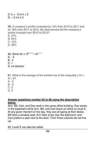 102
C. k < - 2 or k > 2
D. – 2 ≤ k ≤ 2
59. A company’s profits increased by 12% from 2010 to 2011 and
by 18% from 2011 to 2012. By what percent did the company’s
profits increase from 2010 to 2012?
A. 37%
B. 54%
C. 12%
D. 32%
60. Solve for x: 92x + 5
= 81x + 1
A. - 4
B. 4
C. 1
D. no solution
61. What is the average of the solution set of the inequality |−2x +
4| < 6?
A. -2
B. -3
C. 2
D. 3
Answer questions number 62 to 66 using the description
below.
Ann, Bill, Carl, and Dan work in the same office building. Dan works
in the basement while Ann, Bill, and Carl share an office on level X.
At any given moment of the day, they are all typing at their desks.
Bill likes a window seat; Ann likes to be near the bathroom; and
Carl prefers a seat next to the door. Their three cubicles do not line
up.
62. Level X can also be called
 