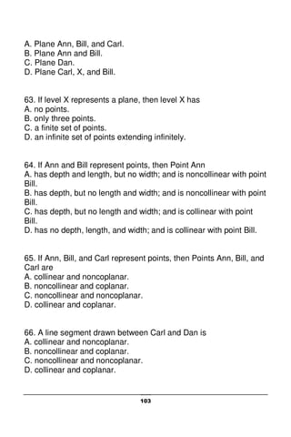 103
A. Plane Ann, Bill, and Carl.
B. Plane Ann and Bill.
C. Plane Dan.
D. Plane Carl, X, and Bill.
63. If level X represents a plane, then level X has
A. no points.
B. only three points.
C. a finite set of points.
D. an infinite set of points extending infinitely.
64. If Ann and Bill represent points, then Point Ann
A. has depth and length, but no width; and is noncollinear with point
Bill.
B. has depth, but no length and width; and is noncollinear with point
Bill.
C. has depth, but no length and width; and is collinear with point
Bill.
D. has no depth, length, and width; and is collinear with point Bill.
65. If Ann, Bill, and Carl represent points, then Points Ann, Bill, and
Carl are
A. collinear and noncoplanar.
B. noncollinear and coplanar.
C. noncollinear and noncoplanar.
D. collinear and coplanar.
66. A line segment drawn between Carl and Dan is
A. collinear and noncoplanar.
B. noncollinear and coplanar.
C. noncollinear and noncoplanar.
D. collinear and coplanar.
 