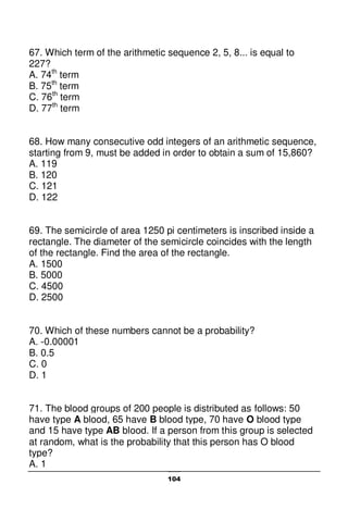 104
67. Which term of the arithmetic sequence 2, 5, 8... is equal to
227?
A. 74th
term
B. 75th
term
C. 76th
term
D. 77th
term
68. How many consecutive odd integers of an arithmetic sequence,
starting from 9, must be added in order to obtain a sum of 15,860?
A. 119
B. 120
C. 121
D. 122
69. The semicircle of area 1250 pi centimeters is inscribed inside a
rectangle. The diameter of the semicircle coincides with the length
of the rectangle. Find the area of the rectangle.
A. 1500
B. 5000
C. 4500
D. 2500
70. Which of these numbers cannot be a probability?
A. -0.00001
B. 0.5
C. 0
D. 1
71. The blood groups of 200 people is distributed as follows: 50
have type A blood, 65 have B blood type, 70 have O blood type
and 15 have type AB blood. If a person from this group is selected
at random, what is the probability that this person has O blood
type?
A. 1
 