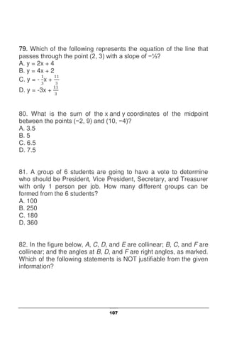 107
79. Which of the following represents the equation of the line that
passes through the point (2, 3) with a slope of −⅓?
A. y = 2x + 4
B. y = 4x + 2
C. y = - x +
D. y = -3x +
80. What is the sum of the x and y coordinates of the midpoint
between the points (−2, 9) and (10, −4)?
A. 3.5
B. 5
C. 6.5
D. 7.5
81. A group of 6 students are going to have a vote to determine
who should be President, Vice President, Secretary, and Treasurer
with only 1 person per job. How many different groups can be
formed from the 6 students?
A. 100
B. 250
C. 180
D. 360
82. In the figure below, A, C, D, and E are collinear; B, C, and F are
collinear; and the angles at B, D, and F are right angles, as marked.
Which of the following statements is NOT justifiable from the given
information?
 