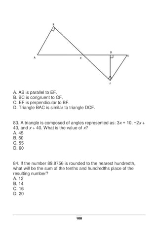 108
A. AB is parallel to EF.
B. BC is congruent to CF.
C. EF is perpendicular to BF.
D. Triangle BAC is similar to triangle DCF.
83. A triangle is composed of angles represented as: 3x + 10, −2x +
40, and x + 40. What is the value of x?
A. 45
B. 50
C. 55
D. 60
84. If the number 89.8756 is rounded to the nearest hundredth,
what will be the sum of the tenths and hundredths place of the
resulting number?
A. 12
B. 14
C. 16
D. 20
 