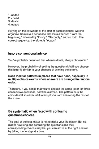 10
1. abdec
2. cbead
3. deabc
4. ebadc
Relying on the keywords at the start of each sentence, we can
organize them into a sequence that makes sense: "From the
beginning," followed by "Firstly," "Secondly," and so forth. The
correct sequence, therefore, is "ebadc."
Ignore conventional advice.
You've probably been told that when in doubt, always choose "c."
However, the probability of getting the question right if you choose
this letter is similar to your chances of winning the lottery.
Don't look for patterns in places that have none, especially in
multiple-choice exams where answers are arranged in random
order.
Therefore, if you notice that you've chosen the same letter for three
consecutive questions, don't be alarmed. The pattern must be
coincidental so never let it interrupt you from answering the rest of
the exam.
Be systematic when faced with confusing
questions/choices.
The goal of the test maker is not to make your life easier. But no
matter how long and confusing the questions and their
corresponding choices may be, you can arrive at the right answer
by taking it one step at a time.
 