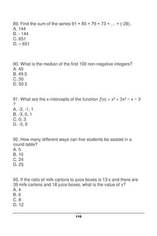 110
89. Find the sum of the series 91 + 85 + 79 + 73 + … + (-29).
A. 144
B. - 144
C. 651
D. – 651
90. What is the median of the first 100 non-negative integers?
A. 49
B. 49.5
C. 50
D. 50.5
91. What are the x-intercepts of the function ƒ(x) = x³ + 3x² − x − 3
?
A. -3, -1, 1
B. -3, 0, 1
C. 0, 3
D. -3, 0
92. How many different ways can five students be seated in a
round table?
A. 5
B. 10
C. 24
D. 25
93. If the ratio of milk cartons to juice boxes is 13:x and there are
39 milk cartons and 18 juice boxes, what is the value of x?
A. 4
B. 6
C. 8
D. 12
 