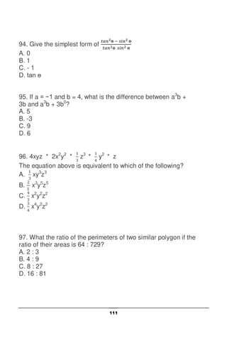 111
94. Give the simplest form of
A. 0
B. 1
C. - 1
D. tan
95. If a = −1 and b = 4, what is the difference between a3
b +
3b and a3
b + 3b0
?
A. 5
B. -3
C. 9
D. 6
96. 4xyz * 2x2
y2
* z3
* y2
* z
The equation above is equivalent to which of the following?
A. xy3
z3
B. x3
y5
z5
C. x2
y2
z2
D. x4
y2
z2
97. What the ratio of the perimeters of two similar polygon if the
ratio of their areas is 64 : 729?
A. 2 : 3
B. 4 : 9
C. 8 : 27
D. 16 : 81
 